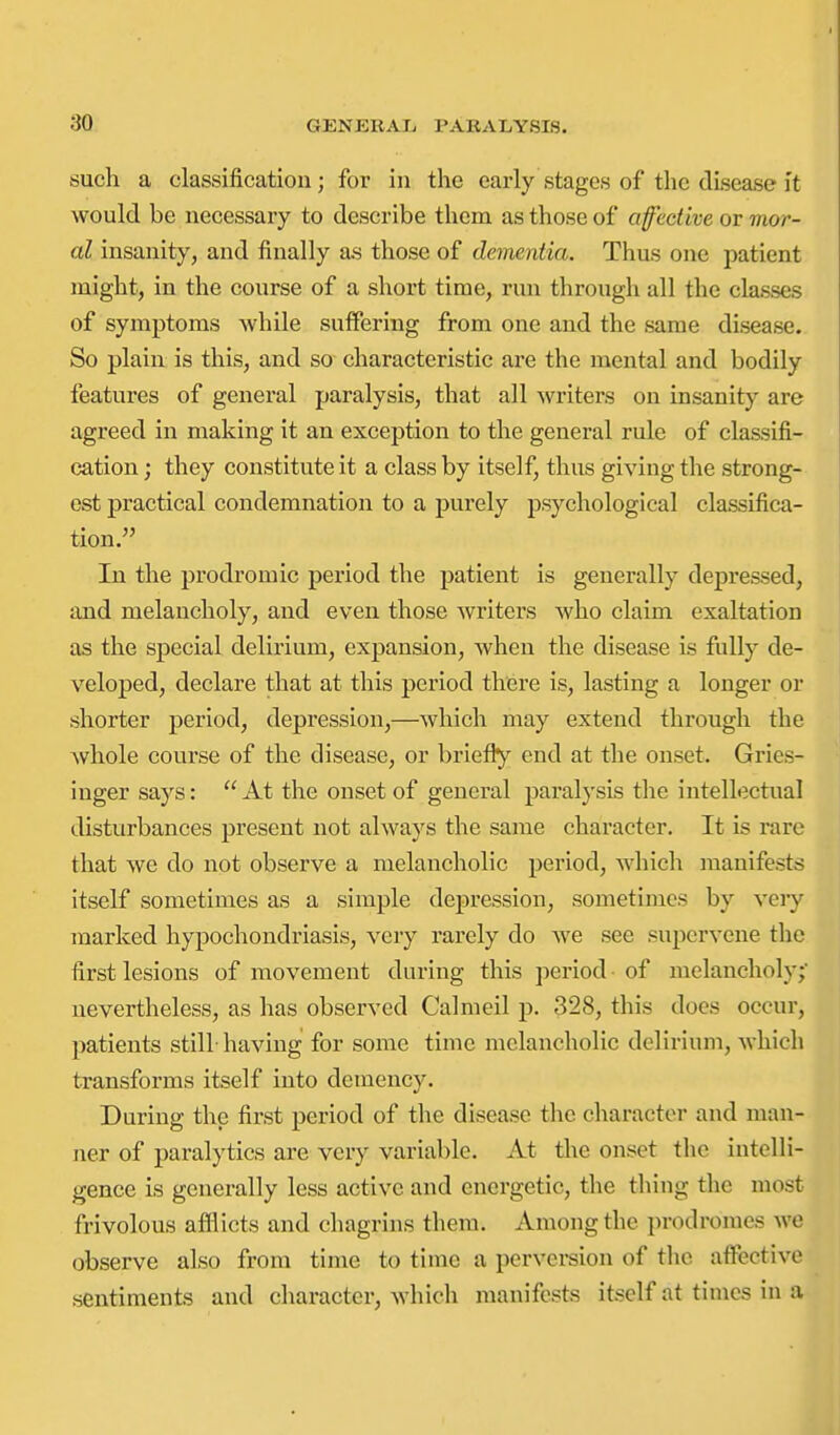 such a classification; for in the early stages of the disease it would be necessary to describe them as those of affective or mor- al insanity, and finally as those of dementia. Thus one patient might, in the course of a short time, run through all the classes of symptoms while suffering from one and the same disease. So plain is this, and so characteristic are the mental and bodily features of general paralysis, that all writers on insanity are agreed in making it an exception to the general rule of classifi- cation ; they constitute it a class by itself, thus giving the strong- est practical condemnation to a purely psychological classifica- tion. In the prodromic period the patient is generally depressed, and melancholy, and even those writers who claim exaltation as the special delirium, expansion, when the disease is fully de- veloped, declare that at this period there is, lasting a longer or shorter period, depression,—which may extend through the whole course of the disease, or briefly' end at the onset. Gries- iuger says: At the onset of general paralysis the intellectual disturbances present not always the same character. It is rare that we do not observe a melancholic period, which manifests itself sometimes as a simple depression, sometimes by very marked hypochondriasis, very rarely do we see supervene the first lesions of movement during this period of melancholy; nevertheless, as has observed Calmeil p. 328, this does occur, patients still having for some time melancholic delirium, which transforms itself into demency. During the first period of the disease the character and man- ner of paralytics are very variable. At the onset the intelli- gence is generally less active and energetic, the thing the most frivolous afllicts and chagrins tliera. Among the prodromes we observe also from time to time a perversion of the affective sentiments and character, which manifests itself at times in a