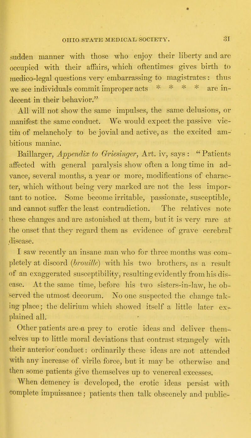 sudden manner with those who enjoy their liberty and are occupied with their affairs, which oftentimes gives birtli to medico-legal questions very embarrassing to magistrates : thus \ve see individuals commit improper acts * * * * are in- decent in their behavior. All will not show the same impulses, the same delusions, or manifest the same conduct. We would expect the passive vic- tifn of melancholy to be jovial and active, as the excited am- bitious maniac. Baillarger, Appendix to Griesinger, Art, iv, says :  Patients affected with general paralysis show often a long time in ad- vance, several months, a year or more, modifications of charac- ter, which without being very marked are not the less impor- tant to notice. Some become irritable, passionate, susceptible, and cannot suffer the least contradiction. The relatives note these changes and are astonished at them, but it is very rare at the onset that they regard them as evidence of grave cerebral' disease. I saw recently an insane man who for three months was com- jjletely at discord {hrouille) with his two brothers, as a result of an exaggerated susceptibility, resulting evidently from his dis- ease. At the same time, before his two sisters-in-laAV, he ob- served the utmost decorum. No one suspected the change tak- ing place; the delirium which showed itself a little later ex- plained all. Other patients are prey to erotic ideas and deliver them- selves up to little moral deviations that contrast strangely with their anterior conduct: ordinarily these ideas are not attended with any increase of virilo force, but it may be otherwise and then some patients give themselves uj) to venereal excesses. When demency is developed, the erotic ideas persist with complete impuissance; patients tiien talk obscenely and public-