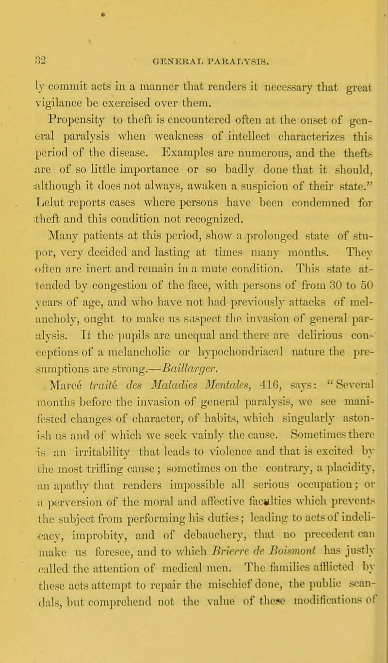 ly commit acts in a manner that renders it necessary that great vigilance be exercised over them. Propensity to theft is encountered often at the onset of gen- ei-al paralysis when weakness of intellect characterizes this period of the disease. Examples are numerous, and the thefte are of so little importance or so badly done that it should, iilthough it does not always, awaken a suspicion of their state. Jjclut reports cases where persons have been condemned for ■theft and this condition not recognized. Many patients at tkis period, show a .prolonged state of stu- por, very decided and lasting at times many months. They often are inert and remain in a mute condition. This state at- tended by congestion of the face, with persons of from 30 to 50 years of age, and who have not had previously attacks of mel- ancholy, ought to make us suspect the invasion of general par- alysis. It the pupils are unequal and there are delirious con- ceptions of a melancholic or hypochondriacal nature the pre- sumptions are strong.—BaiUarger. . Marce traM des Maladies Mentaks, 416, says: Several months before the invasion of general paralysis, we see mani- fested changes of character, of habits, which singularly aston- ish us and of which we seek vainly the cause. Sometimes there is an irritability that leads to violence and that is excited by the most trifling cause; sometimes on the contraiy, a placidity, an apathy that renders impossible all serious occupation; or u perversion of the moral and aflFective faculties which prevents tlie subject from performing his duties; leading to acts of indeli- <-acy, improbity, and of debauchery, that no precedent can make us foresee, and to ^\'hich Bricrrc de Boismo7d has justly called the attention of medical men. The families afflicted by these acts attempt to repair the mischief done, the public scan- dals, but comprehend not the value of these modifications of