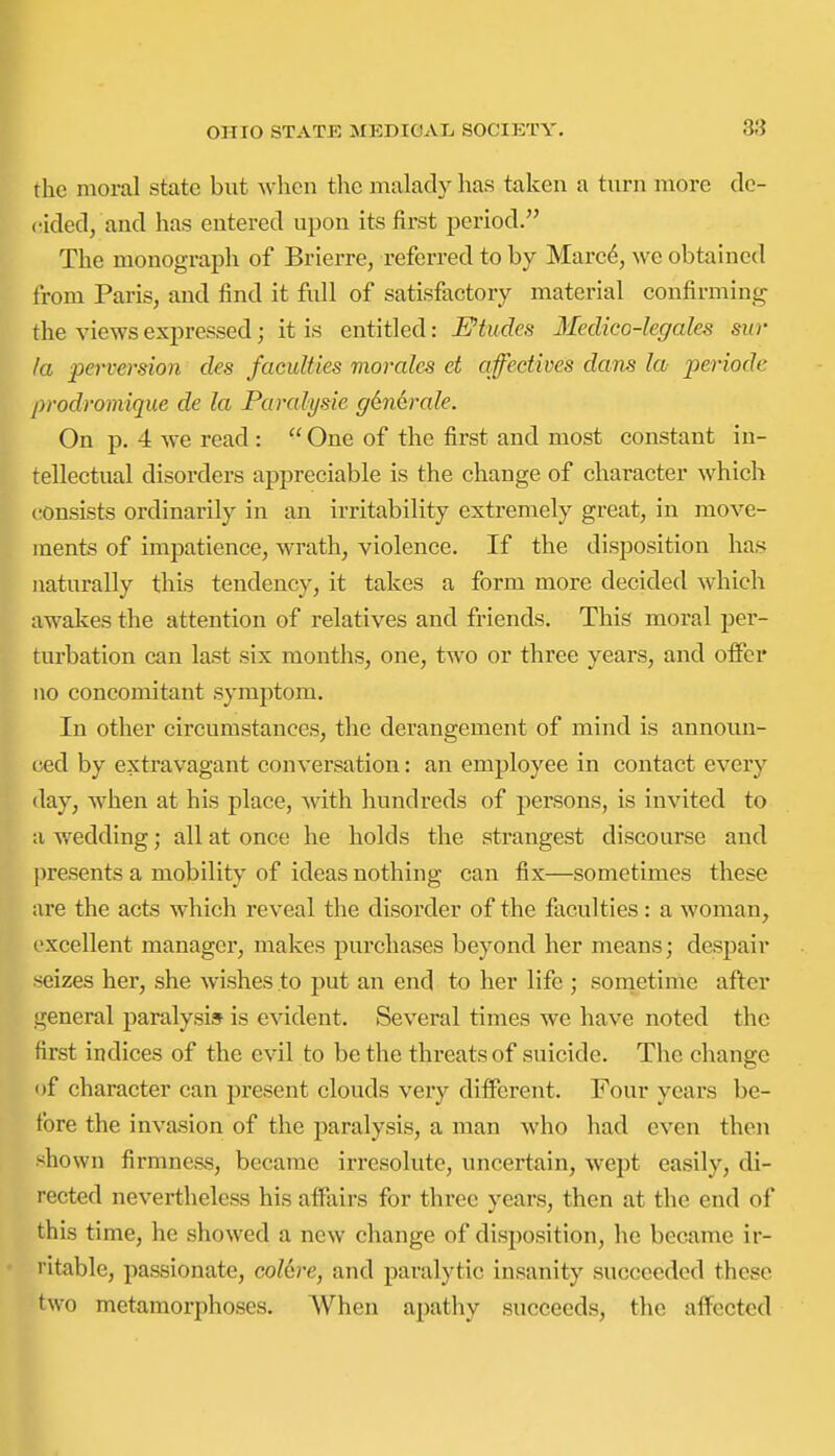 the moral state but when the malady has taken a turn more dc- cided/and has entered upon its first period. The monograph of Brierre, referred to by Marc^, we obtained from Paris, and find it full of satisfactory material confirming the views expressed; it is entitled: Etudes Medico-legales sur la perversion des faculties morales et qfedives dans la periode prodromique de la Parahjsie g6n6rale. On p. 4 we read :  One of the first and most constant in- tellectual disorders appreciable is the change of character which c!0nsists ordinarily in an irritability extremely great, in move- ments of impatience, wrath, violence. If the disposition has naturally this tendency, it takes a form more decided which awakes the attention of relatives and friends. This moral per- turbation can last six months, one, two or three years, and offer no concomitant symptom. In other circumstances, the derangement of mind is announ- ced by extravagant conversation: an employee in contact every (lay, when at his place, with hundreds of persons, is invited to a wedding; all at once he holds the strangest discourse and presents a mobility of ideas nothing can fix—sometimes these are the acts which reveal the disorder of the faculties: a woman, excellent manager, makes purchases beyond her means; despair seizes her, she wishes to put an end to her life ; sonietime after general paralysis is evident. Several times we have noted the first indices of the evil to be the threats of suicide. The change of character can present clouds very different. Four years be- fore the invasion of the paralysis, a man who had even then sho wn firmne&s, became irresolute, uncertain, wept easily, di- rected nevertheless his affairs for three years, then at the end of this time, he showed a new change of disposition, he became ir- ritable, passionate, colcre, and paralytic insanity succeeded these two metamorphoses. When apathy succeeds, the affected