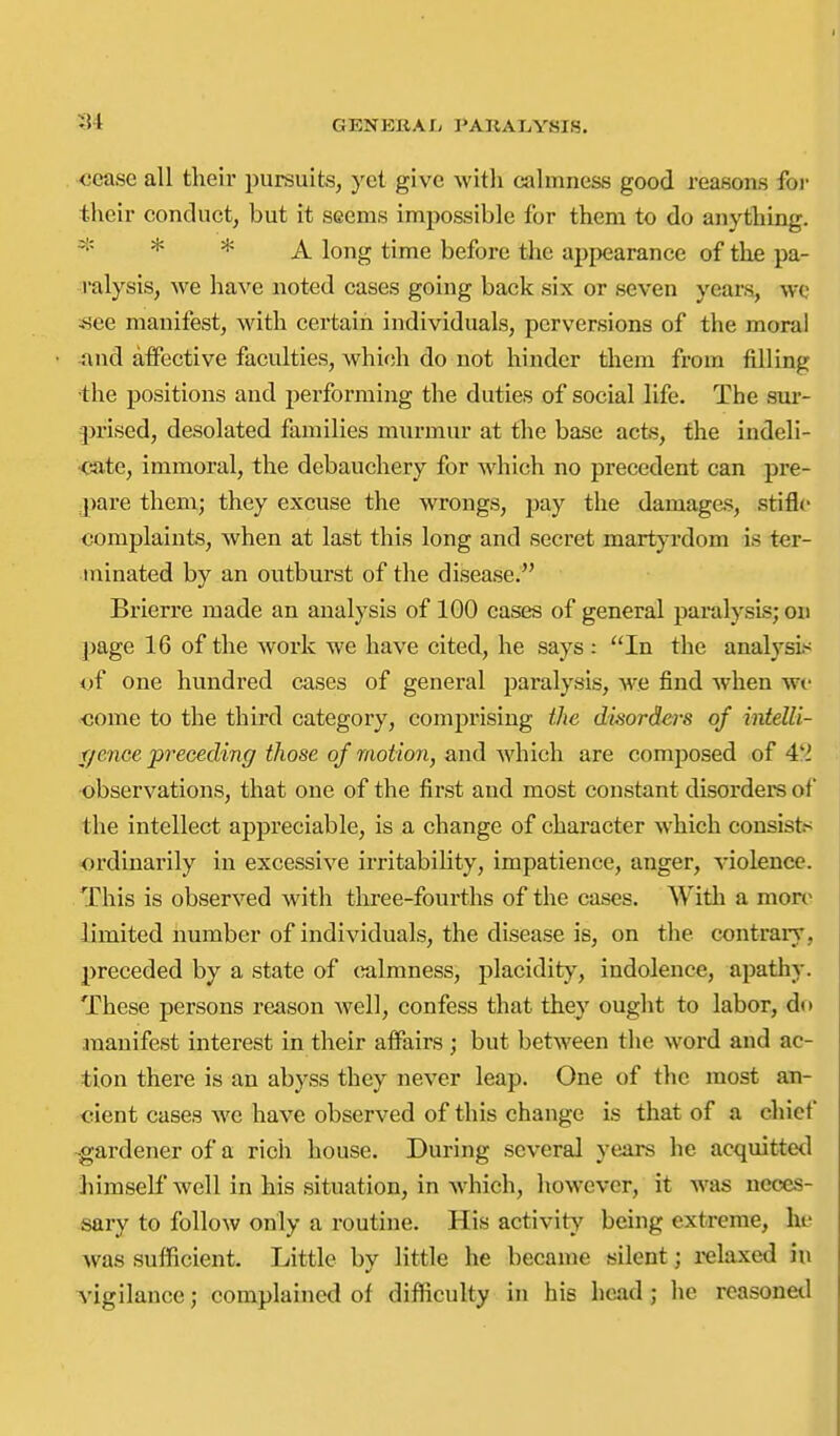 cease all their pursuits, yet give with calmness good reasons foi- their conduct, but it seems impossible for them to do anything. * * A long time before tlie appearance of the pa- ralysis, we have noted cases going back six or seven years, we -see manifest, with certain individuals, perversions of the moral and affective faculties, whi<ih do not hinder them from filling the positions and performing the duties of social life. The sur- prised, desolated families mxu'mur at the base acts, the indeli- cate, immoral, the debauchery for which no precedent can pre- |)are them; they excuse the wrongs, pay the damages, stifl*' complaints, when at last this long and secret martyrdom is ter- minated by an outburst of the disease. Brierre made an analysis of 100 eases of general paralysis; on page 16 of the Avoi'k we have cited, he says : In the analysis i)f one hundred cases of general paralysis, we find when we come to the third category, comprising the disorders of intelli- r/ence preceding those of motion, and which are composed of 4'^ observations, that one of the first and most constant disorders of the intellect appreciable, is a change of character which consists ordinarily in excessive irritability, impatience, anger, violence. This is observed with three-fourths of the cases. With a more limited number of individuals, the disease is, on the contrary, preceded by a state of (ialmness, placidity, indolence, apathy. These persons reason well, confess that they ought to labor, do ananifest interest in their affairs; but between the word and ac- tion there is an abyss they never leap. One of the most an- cient cases we have observed of this change is that of a chief •gardener of a rich house. During several years he acquitted liimself well in his situation, in which, however, it was neces- sary to follow only a routine. His activity' being extreme, he Avas sufficient. Little by little he became silent; relaxed iu vigilance; complained of difficulty in his head; he rcasonetl