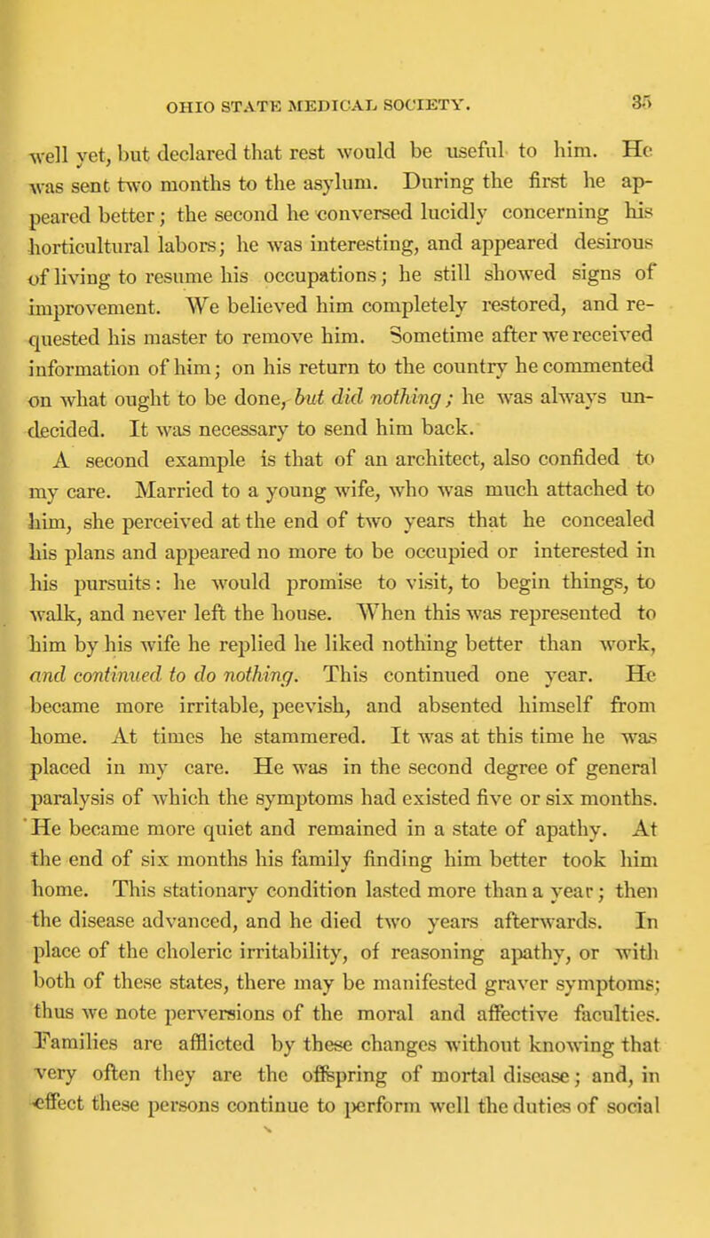 well yet, but declared that rest would be useful to him. He was sent two months to the asylum. During the first he ap- peared better; the second he conversed lucidly concerning his horticultural labors; he was interesting, and appeared desirous i)f living to resume his occupations; he still showed signs of improvement. We believed him completely restored, and re- quested his master to remove him. Sometime after we received information of him; on his return to the country he commented on what ought to be done, but did nothing ; he was always un- decided. It was necessary to send him back. A second example is that of an architect, also confided to my care. Married to a young wife, who was much attached to him, she perceived at the end of two years that he concealed his plans and appeared no more to be occupied or interested in his pursuits: he would promise to visit, to begin things, to walk, and never left the house. When this was represented to him by his wife he replied he liked nothing better than work, and continued, to do nothing. This continued one year. He became more irritable, peevish, and absented himself from home. At times he stammered. It w^as at this time he was placed in my care. He was in the second degree of general paralysis of which the symptoms had existed five or six months. * He became more quiet and remained in a state of apathy. At the end of six months his family finding him better took him home. This stationary condition lasted more than a year; then the disease advanced, and he died two vears afterwards. In place of the choleric irritability, of reasoning apathy, or witli both of these states, there may be manifested graver symptoms; thus we note perversions of the moral and afiective faculties. Pamilies are afflicted by these changes without knowing that very often they are the offepring of mortal disease; and, in ■effect these persons continue to i)erform well the duties of social