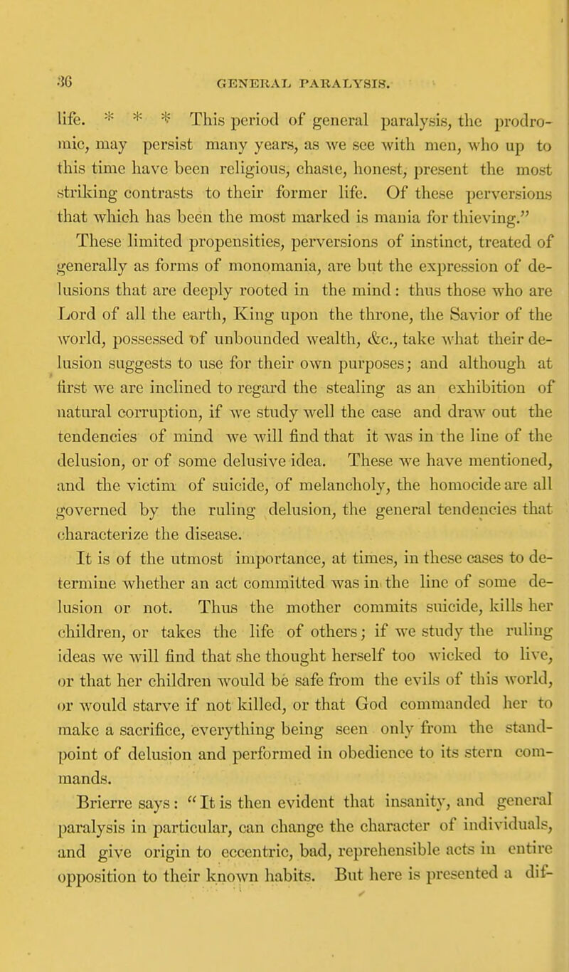 life. * * This period of general paralysis, the prodro- inic, may persist many years, as we see with men, who up to this time have been religious, chaste, honest, present the most striking contrasts to their former life. Of these pervcrsioas that which has been the most marked is mania for thieving. These limited propensities, perversions of instinct, treated of generally as forms of monomania, are but the expression of de- lusions that are deeply rooted in the mind: thus those who are Lord of all the earth. King upon the throne, the Savior of the world, possessed T)f unbounded wealth, &c., take what their de- lusion suggests to use for their own purposes; and although at first we are inclined to regard the stealing as an exhibition of natural corruption, if we study Avell the case and draw out the tendencies of mind we will find that it Avas in the line of the delusion, or of some delusive idea. These we have mentioned, and the victim of suicide, of melancholy, the homocide are all governed by the ruling delusion, the general tendencies that characterize the disease. It is of the utmost importance, at times, in these cases to de- termine whether an act committed was in^ the line of some de- lusion or not. Thus the mother commits suicide, kills her children, or takes the life of others; if we study the ruling ideas we will find that she thought herself too wicked to live, or that her children would be safe from the evils of this world, or would starve if not killed, or that God commanded her to make a sacrifice, everything being seen only from the stand- point of delusion and performed in obedience to its stern com- mands. Brierre says :  It is then evident that insanity, and general paralysis in particular, can change the character of individuals, and give origin to eccentric, bad, reprehensible acts in entire opposition to their known habits. But here is presented a dif-