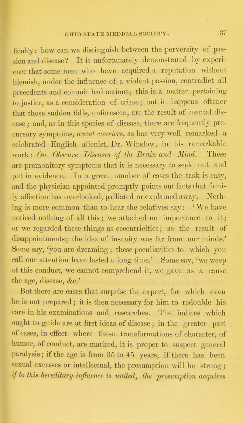 ficulty: liow can we distinguish between the perversity of pas- sion and disease? It is unfortunately demonstrated by experi- ence that some men who have acquired a reputation without blemish, under the influence of a violent passion, contradict all precedents and commit bad actions; this is a matter pertaining to justice, as a consideration of crime; but it happens oftener that those sudden falls, unforeseen, are the result of mental dis- ease ; and, as in this species of disease, there are frequently pre- cursory symptoms, avant couriers, as has very well remarked a celebrated English alienist. Dr. Winslow, in his remarkable work: On Obscure Diseases of the Brain and Mind. These are premonitory symptoms that it is necessary to seek out and put in evidence. In a great number of cases the task is easy, and the physician appointed promptly points out facts that fami- ly affection has overlooked, palliated or explained away. Noth- ing is more common than to hear the relatives say: ' We have noticed nothing of all this; we attached no importance to it; or we regarded these things as eccentricities; as the resitlt of disappointments; the idea of insanity was far from our minds.' Some say, 'you are dreaming; these peculiarities to which you call our attention have lasted a long time.' Some say, 'we weep at this conduct, we cannot comprehend it, we gave as a cause the age, disease, &c.' But there are cases that surprise the expert, for which even he is not prepared; it is then necessary for him to redouble his care in his examinations and researches. The indices which ought to guide are at first ideas of disease; in the greater part of cases, in effect where these transformations of character, of humor, of conduct, are marked, it is proper to suspect general ])aralysis; if the age is from 35 to 45 years, if there has been sexual exce&ses or intellectual, the presumption will be strong; '/ to this hereditary influence is united, the presumption acquires