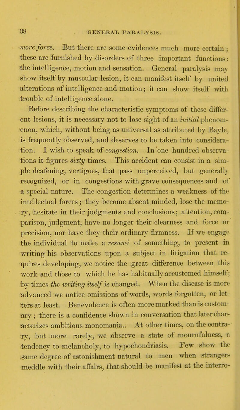 more force. But there are some evidences much more certain ; these are furnished by disorders of three important functions: the intelligence, motion and sensation. General paralysis may show itself by muscular lesion, it can manifest itself by united alterations of intelligence and motion; it can show itself witli trouble of intelligence alone. Before describing the characteristic symptoms of these differ- ent lesions, it is necessary not to lose sight of an witiiaZ phenom- enon, which, without being as universal as attributed by Bayle, is frequently observed, and deserves to be taken into considera- tion. I wish to speak of congestion. In 'one hundred observa- tions it figures sixty times. This accident can consist in a sim- ple deafening, vertigoes, that pass unperceived, but generally recognized, or in congestions with grave consequences and of a special nature. The congestion determines a weakness of the intellectual forces; they become absent minded, lose the memo- ly, hesitate in their judgments and conclusions; attention, com- }>arison, judgment, have no longer their clearness and force or precision, nor have they their ordinary firmness. If we engage the individual to make a resuniQ of something, to present in writing his observations upon a subject in litigation that re- quires developing, we notice the great difference between this work and those to which he has habitually accustomed himself; by times the toi'iting itself is changed. When the disease is more advanced we notice omissions of words, words forgotten, or let- ters at least. Benevolence is often more marked than is custom- ary; there is a confidence shown in conversation that later char- acterizes ambitious monomania.. At other times, on the contra- ry, but moi*e rarely, we observe a state of mournfulness, a tendency to melancholy, to hypochondriasis. Few show the same degree of astonishment natural to men when strangers meddle with their affairs, that should be manifest at the interro-