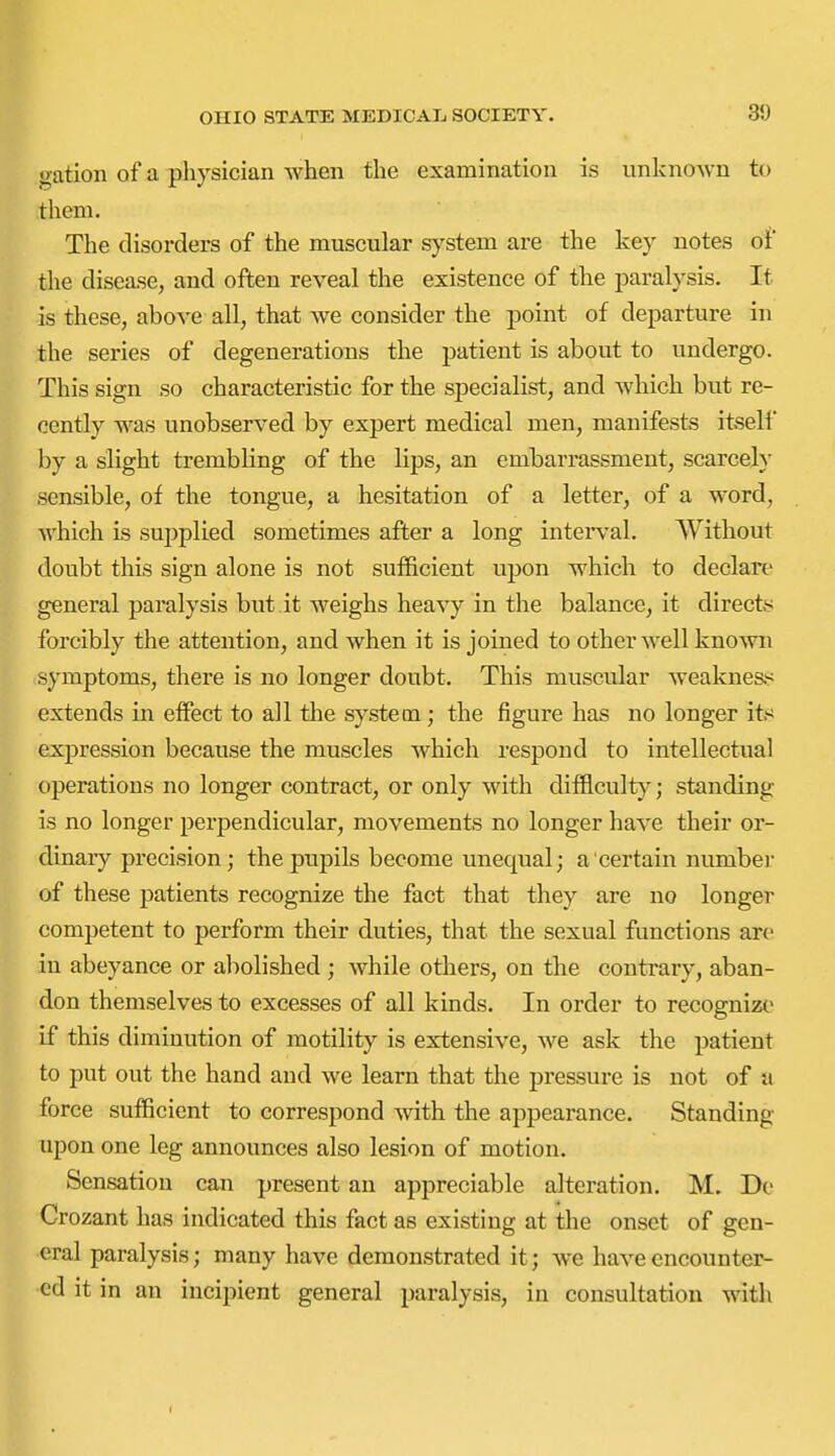 gation of a physician when tlie examination is unknown to them. The disorders of the muscular system are the key notes of the disease, and often reveal the existence of the paralysis. It is these, above all, that we consider the point of departure in the series of degenerations the patient is about to undergo. This sign so characteristic for the specialist, and which but re- cently was unobserved by expert medical men, manifests itself by a slight trembling of the lips, an embarrassment, scarcely sensible, of the tongue, a hesitation of a letter, of a word, which is supplied sometimes after a long intei'val. Without doubt this sign alone is not sufficient ujjon which to declare general paralysis but.it weighs heavy in the balance, it directs forcibly the attention, and when it is joined to other well known symptoms, there is no longer doubt. This muscular weakne&'!^ extends in effect to all the system ; the figui'e has no longer its expression because the muscles which respond to intellectual operations no longer contract, or only with difficult}-; standing- is no longer perpendicular, movements no longer have their or- ^ dinary precision; the pupils become unequal; a certain number of these patients recognize the fact that they are no longer competent to perform their duties, that the sexual functions are in abeyance or abolished ; while others, on the contrary, aban- don themselves to excesses of all kinds. In order to recognize if this diminution of motility is extensive, we ask the patient to put out the hand and we learn that the pressure is not of a force sufficient to correspond with the appearance. Standing upon one leg announces also lesion of motion. Sensation can present an appreciable alteration. M. Do Crozant has indicated this fact as existing at the onset of gen- eral paralysis; many have demonstrated it; we have encounter- ed it in an incipient general paralysis, in consultation with I