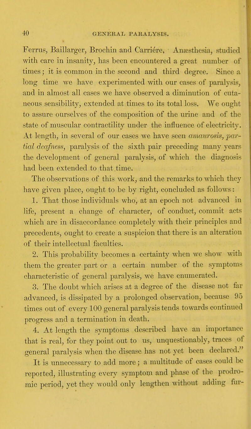 FeiTiis, Baillarger, Brochin and Carriere, Anjestliesia, studied with care in insanity, lias been encountered a great number of times; it is common in the second and third degree. Since a long time we have experimented with our cases of paralysis, and in almost all cases we have observed a diminution of cuta- neous sensibility, extended at times to its total loss. We ought to assure ourselves of the composition of the urine and of the state of muscular contractility under the influence of electricity. At length, in several of our cases we have seen amaurosis, par- tial deafness, paralysis of the sixth pair preceding many years the development of general paralysis, of which the diagnosis had been extended to that .time. The observations of this work, and the remarks to M'hich they have given place, ought to be by right, concluded as follows: 1. That those individuals who, at an epoch not advanced in life, present a change of character, of conduct, commit acts which are in disaccordance completely with their principles and precedents, ought to create a suspicion that there is an alteration of their intellectual faculties. 2. This probability becomes a certainty when we show with them the greater part or a certain number of the symptoms characteristic of general paralysis, we have enumerated. 3. The doubt which arises at a degree of the disease not fiir advanced, is dissipated by a prolonged observation, because 95 times out of every 100 general paralysis tends towards continued progress and a termination in death. 4. At length the symptoms described have an importance that is real, for they point out to us, unquestionably, traces of general paralysis when the disease has not yet been declared. It is unnecessary to add more; a multitude of cases could be reported, illustrating every symptom and phase of the prodro- mic period, yet they would only lengthen without adding fur-