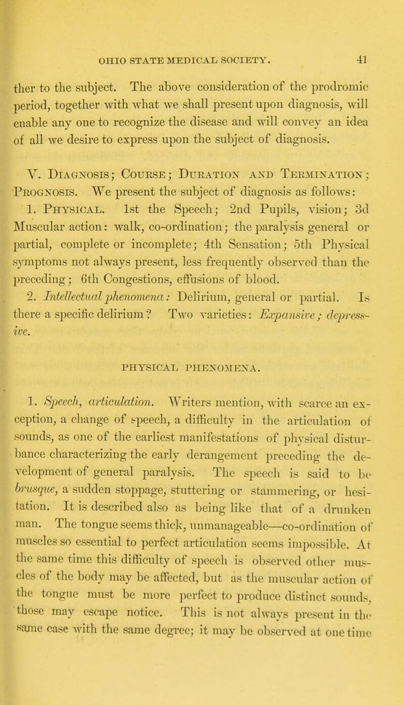 tlier to the subject. The above consideration of the prodromic period, together with what we shall present upon diagnosis, will enable any one to recognize the disease and will convey an idea of all we desire to express upon the subject of diagnosis. V. Diagnosis; Course; Duration axd Termination; Prognosis. We present the subject of diagnosis as follows: 1. Physical. 1st the Speech; 2nd Pupils, vision; 3d Muscular action: walk, co-ordination; the paralysis general or partial, complete or incomplete; 4th Sensation; oth Physical symptoms not always present, less frequently observed than the ]n'eceding; 6th Congestions, effusions of blood. 2. Intelleetual phenomena: Delirium, general or partial. Is there a specific delirium■? Two varieties: Expansive; depress- ive. PHYSICAL phenomena. 1. Speech, articulation. Writers mention, with scarce an ex- ception, a change of i-peech, a difficulty in the articulation of sounds, as one of the earliest manifestations of phvsical distur- bance characterizing the early derangement preceding the de- velopment of general paralysis. The speech is said to be brusque, a sudden stoppage, stuttering or stammering, or hesi- tation. It is described also as being like that of a drunken man. Tlie tongue seems thick, unmanageable—co-ordination of muscles so essential to perfect articulation seems impossible. At the same time this difficulty of speech is observed other mus- cles of the body may be affi3cted, but as the muscular action of the tongue must be more jjcrfect to produce distinct sounds, those may escape notice. This is not always present in the «ame case with the same degree; it may be observed at one time