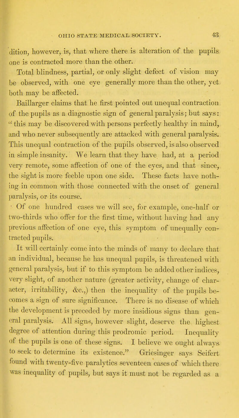 dition, however, is, that wliere there is alteration of the pupils one is contracted more than the other. Total blindness, partial, or only slight defect of vision may be observed, with one eye generally more than the other, yet both may be affected. Baillarger claims that he first pointed out unequal contraction of the pupils as a diagnostic sign of general paralysis; but says: this may be discovered with persons perfectly healthy in mind, and who never subsequently are attacked with general paralysis. This unequal contraction of the pupils obsei'ved, is also observed in simple insanity. We learn that they have had, at a period \'ery remote, some affection of one of the eyes, and that since, the sight is more feeble upon one side. These facts have noth- ing in common with those connected with the onset of general paralysis, or its course. ■ Of one hundred cases we will see, for example, one-half or two-thirds who offer for the first time, without having had any ]irevious affection of one eye, this symptom of unequally con- tracted pupils. It will certainly come into the minds of many to declare that an individual, because he has unequal pupils, is threatened with general paralysis, but if to this symptom be added other indices, very slight, of another nature (greater activity, change of char- acter, irritability, &c.,) then the inequality of the pupils be- comes a sign of sure significance. There is no disease of which the development is preceded by more insidious signs than gen- (!ral paralysis. All signs, however slight, deserve the higliest degree of attention during this prodromic period. Inequality of the pupils is one of these signs. I believe we ought always to seek to determine its existence. Griesinger says Seifert found with twenty-five paralytics seventeen cases of which there was inequality of pupils, but says it must not be regarded as a