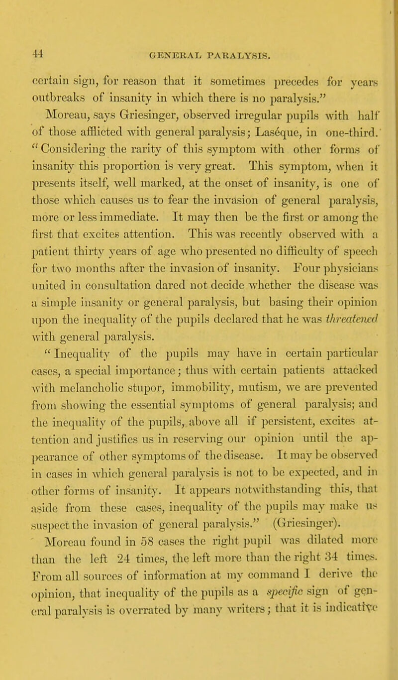 certain sign, for reason that it sometimes precedes for years outbreaks of insanity in which there is no paralysis. Moreau, says Griesinger, observed irregular pupils with half of those afflicted with general paralysis; Las6que, in one-third.  Considering the rarity of this symptom with other forms of insanity this proportion is very great. This symptom, when it presents itself, well marked, at the onset of insanity, is one of those which causes us to fear the invasion of general paralysis, more or less immediate. It may then be the first or among the first that excites attention. This was recently observed with a patient thirty years of. age who presented no difficulty of sjjeech for two months after the invasion of insanity. Four physicians united in consultation dared not decide Avhether the disease was a simple insanity or general paralysis, but basing their opinion upon the inequality of the pupils declared that he was threatened Avith general paralysis.  Inequality of the pupils may have in certain particular cases, a special importance; thus with certain patients attacke<l with melancholic stupor, immobility, mutism, we are prevented from showing the essential symptoms of general paralysis; and the inequality of the pupils,, above all if persistent, excites at- tention and justifies us in reserving our opinion until tlie ap- pearance of other symptoms of the disease. It may be observed in cases in which general paralysis is not to be exi)ected, and in other forms of insanity. It api>ears notwithstanding this, that aside from these cases, inequality of the pupils may make us suspect the invasion of general paralysis. (Griesingcr). Moreau found in 58 cases the right pupil was dilated more than the left 24 times, the left more than the right 34 times. From all sources of information at my command I derive thi- (opinion, that inequality of tlie pupils as a specijic sign of gen- eral paralysis is overrated by many writeis; that it is indicattvc