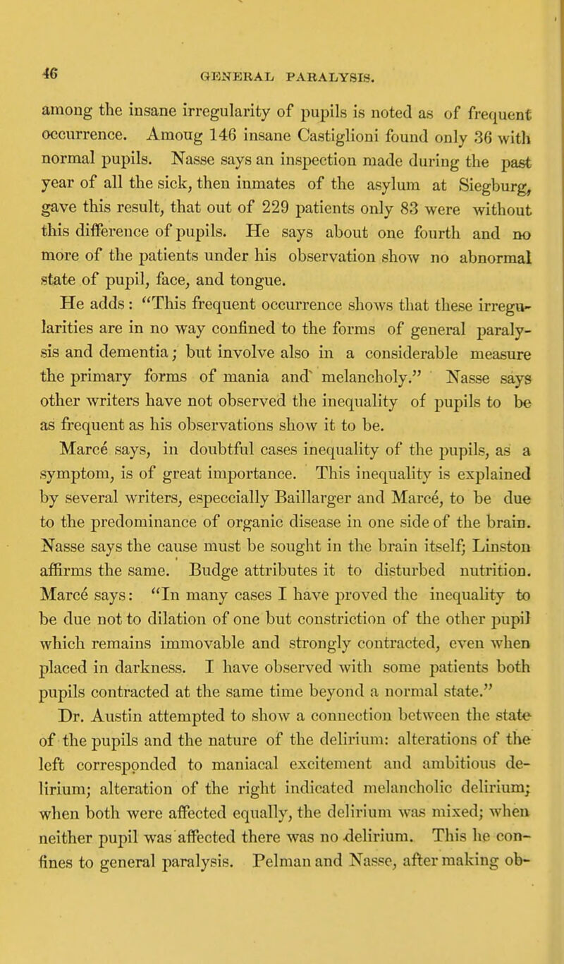 among the insane irregularity of pupils is noted as of frequent occurrence. Among 146 insane Castiglioni found only 36 with normal pupils. Nasse says an inspection made during the past year of all the sick, then inmates of the asylum at Siegburg, gave this result, that out of 229 patients only 83 were without this difference of pupils. He says about one fourth and no more of the patients under his observation show no abnormal state of pupil, face, and tongue. He adds: This frequent occurrence shows that these irregu- larities are in no way confined to the forms of general j)araly- sis and dementia; but involve also in a considerable measure the primary forms of mania and' melancholy. Nasse says other writers have not observed the inequality of pupils to be as frequent as his observations show it to be. Marce says, in doubtful cases inequality of the pupils, as a symptom, is of great importance. This inequality is explained by several writers, especcially Baillarger and Marce, to be due to the predominance of organic disease in one side of the brain. Nasse says the cause must be sought in the brain itself; Linston affirms the same. Budge attributes it to disturbed nutrition. Marce says: In many cases I have proved the inequality to be due not to dilation of one but constriction of the other pupi} which remains immovable and strongly contracted, even when placed in darkness. I have observed with some patients both pupils contracted at the same time beyond a normal state. Dr. Austin attempted to show a connection between the stato of the pupils and the nature of the delirium: alterations of the left corresponded to maniacal excitement and ambitious de- lirium; alteration of the right indicated melancholic delirium; when both were affected equally, the delirium was mixed; wheu neither pupil was affected there was no ^lelirium. This he con- fines to general paralysis. Pelmanand Nasse, after making ob-