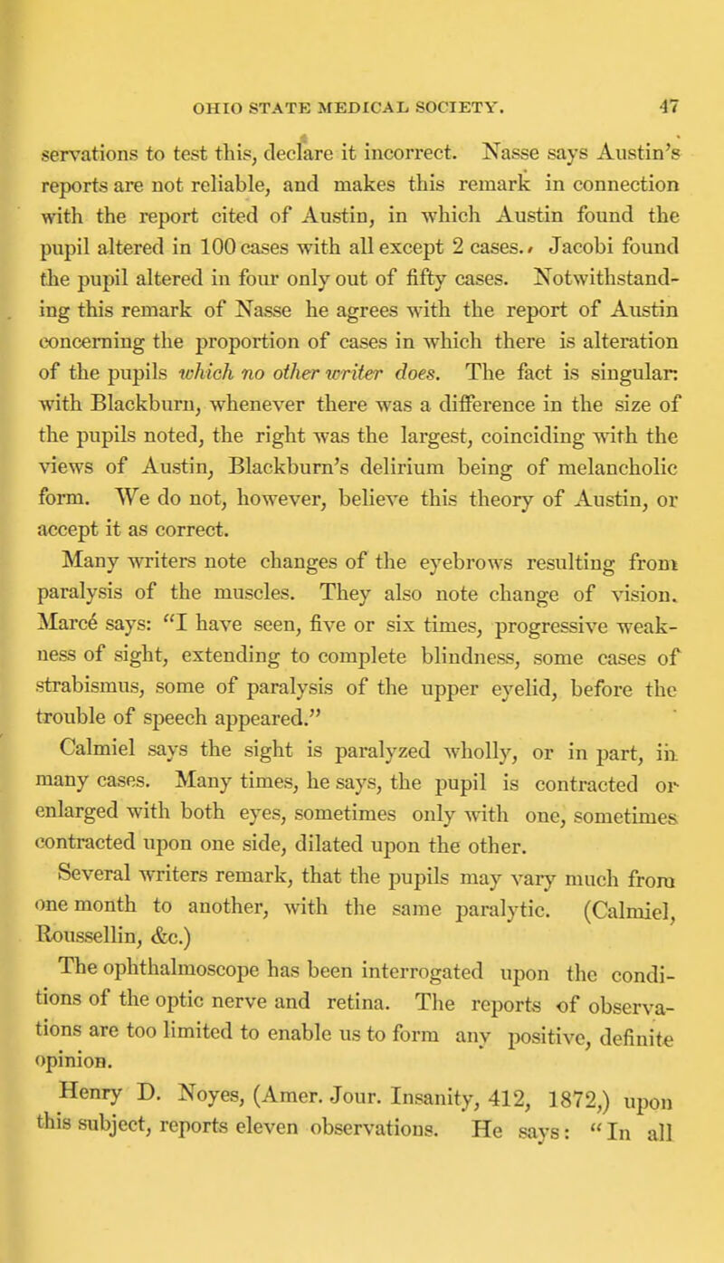 sensations to test this, declare it incorrect. Nasse says Austin's reports are not reliable, and makes this remark in connection with the report cited of Austin, in which Austin found the pupil altered in 100 cases with all except 2 cases./ Jacobi found the pupil altered in four only out of fifty cases. Notwithstand- ing this remark of Nasse he agrees with the report of Austin concerning the proportion of cases in which there is alteration of the pupils toMch no other mriter does. The fact is singulan with Blackburn, whenever there was a difference in the size of the pupils noted, the right was the largest, coinciding w^th the views of Austin, Blackburn's delirium being of melancholic form. We do not, however, believe this theory of Austin, or accept it as correct. Many writers note changes of the eyebrows resulting from paralysis of the muscles. They also note change of ^-ision. Marc6 says: I have seen, five or six times, progressive weak- ness of sight, extending to complete blindness, some cases of strabismus, some of paralysis of the upper eyelid, before the trouble of speech appeared. Calmiel says the sight is paralyzed wholly, or in part, iii many cases. Many times, he says, the pupil is contracted or enlarged with both eyes, sometimes only with one, sometimes contracted upon one side, dilated upon the other. Several writers remark, that the pupils may vary much from one month to another, with the same paralytic. (Calmiel, Houssellin, &c.) The ophthalmoscope has been interrogated upon the condi- tions of the optic nerve and retina. The reports of observa- tions are too limited to enable us to form any positive, definite opinion. Henry D. Noyes, (Amer. Jour. Insanity, 412, 1872,) upon this subject, reports eleven observations. He says:  In all