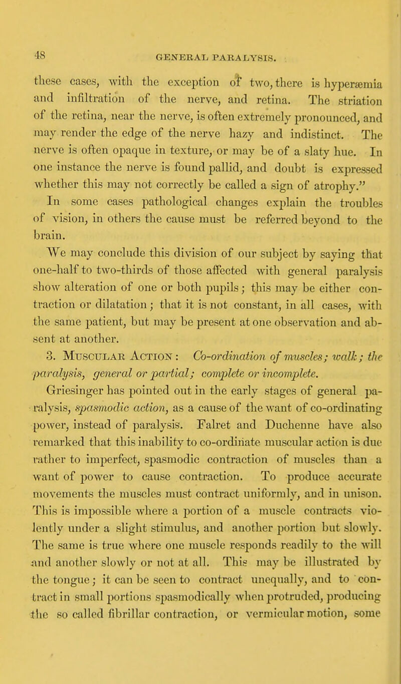 these cases, with the exception ot two, there is hypersemia and infiltration of the nerve, and retina. The striation of the retina, near the nerve, is often extremely pronounced, and may render the edge of the nerve hazy and indistinct. The nerve is often opaque in texture, or may be of a slaty hue. In one instance the nerve is found pallid, and doubt is expreased whether this may not correctly be called a sign of atrophy. In some cases pathological changes explain the troubles of vision, in others the cause must be referred beyond to the brain. We may conclude this division of our subject by saying that one-half to two-thirds of those affected with general paralysis show alteration of one or both pupils; this may be either con- traction or dilatation; that it is not constant, in all cases, with the same patient, but may be present at one observation and ab- sent at another. 3. Muscular Action: Co-ordination of muscles; walk; the jyaralysis, general or partial; conqilete or incomplete. Griesinger has pointed out in the early stages of general pa- ralysis, spasmodic action, as a cause of the want of co-ordinating power, instead of paralysis. Falret and Duchenne have also remarked that this inability to co-ordiiiate muscular actic)n is due rather to imperfect, spasmodic contraction of muscles than a want of power to cause contraction. To produce accurate movements the muscles must contract uniformly, and in imison. This is impossible where a portion of a muscle contracts vio- lently under a slight stimulus, and another portion but slowly. The same is true where one muscle responds readily to the will and another slowly or not at all. This may be illustrated by the tongue; it can be seen to contract unequally, and to con- tract in small portions spasmodically when protruded, producing the so called fibrillar contraction, or vermicular motion, some