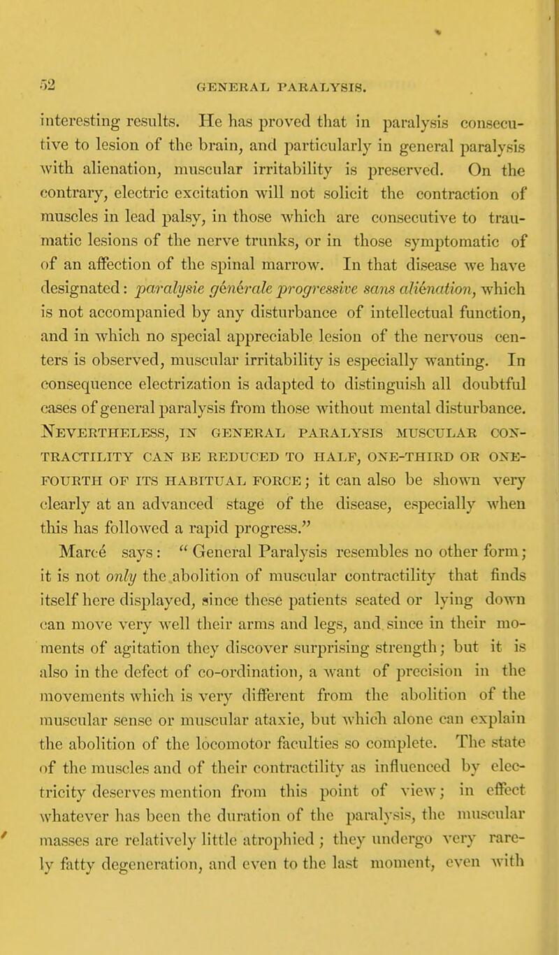 02 interesting results. He has proved that in paralysis consecu- tive to lesion of the brain, and particularly in general paralysis with alienation, muscular irritability is preserved. On the contrary, electric excitation will not solicit the contraction of muscles in lead palsy, in those which are consecutive to trau- matic lesions of the nerve trunks, or in those symptomatic of of an affection of the spinal marrow. In that disease we have designated: paralysie genhrile progressive sans alimation, which is not accompanied by any disturbance of intellectual function, and in which no special appreciable lesion of the nervous cen- ters is observed, muscular irritability is especially wanting. In consequence electrization is adapted to distinguish all doubtful cases of general paralysis from those without mental disturbance. Nevertheless, in general paralysis muscular con- tractility CAN be reduced TO HALF, ONE-THIRD OR ONE- FOURTH OF ITS HABITUAL FORCE; it Can also be shown very clearly at an advanced stage of the disease, especially when this has followed a rapid progress. Maroe says:  General Paralysis resembles no other form; it is not only the abolition of muscular contractility that finds itself here displayed, since these patients seated or lying down can move very well their arms and legs, and since in their mo- ments of agitation they discover surprising strength; but it is also in the defect of co-ordination, a Avant of jjrccision in the movements which is very different from the abolition of the muscular sense or muscular ataxic, but whicli alone can explain the abolition of the locomotor faculties so complete. The state of the muscles and of their contractility as influenced by elec- tricity deserves mention from this point of view; in effect whatever has been the duration of the paralysis, the nuiscular masses are relatively little atrophied ; they undergo very rare- ly fatty degeneration, and even to the last moment, even with