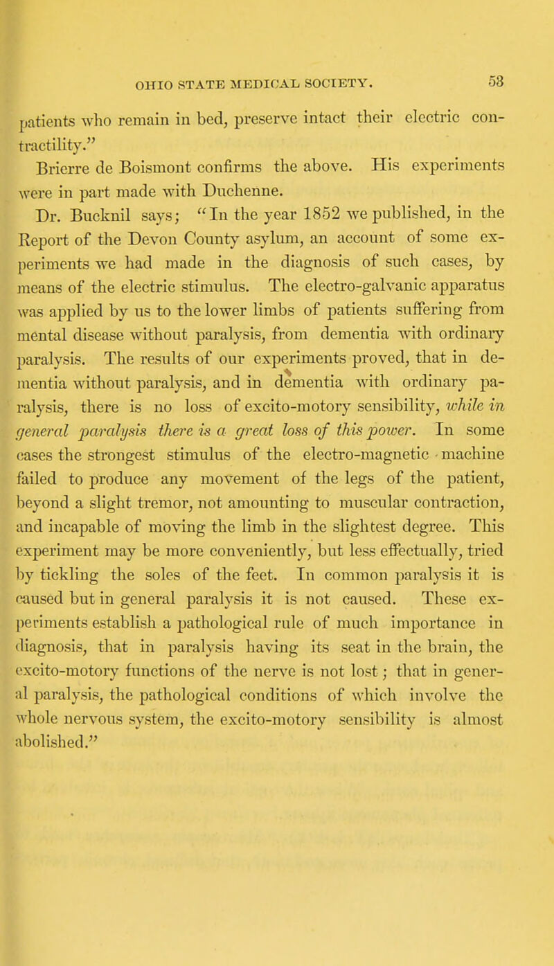 patients who remain in bed, preserve intact their electric con- tractility. Brierre de Boismont confirms the above. His experiments were in part made with Duchenne. Dr. Bucknil says; In the year 1852 we published, in the Report of the Devon County asylum, an account of some ex- periments we had made in the diagnosis of such cases, by jneans of the electric stimulus. The electro-galvanic apparatus was applied by us to the lower limbs of patients suifering from mental disease without paralysis, from dementia with ordinary paralysis. The results of our experiments proved, that in de- mentia without paralysis, and in dementia with ordinary pa- ralysis, there is no loss of excito-motory sensibility, wMle in general paralysis there is a great loss of this power. In some cases the strongest stimulus of the electro-magnetic machine failed to produce any movement of the legs of the patient, l)eyond a slight tremor, not amounting to muscular contraction, and incapable of moving the limb in the slightest degree. This experiment may be more conveniently, but less effectually, tried \)j tickling the soles of the feet. In common paralysis it is caused but in general paralysis it is not caused. These ex- periments establish a pathological rule of much importance in diagnosis, that in paralysis having its seat in the brain, the excito-motory functions of the nerve is not lost; that in gener- al paralysis, the pathological conditions of which involve the whole nervous system, the excito-motory sensibility is almost abolished.