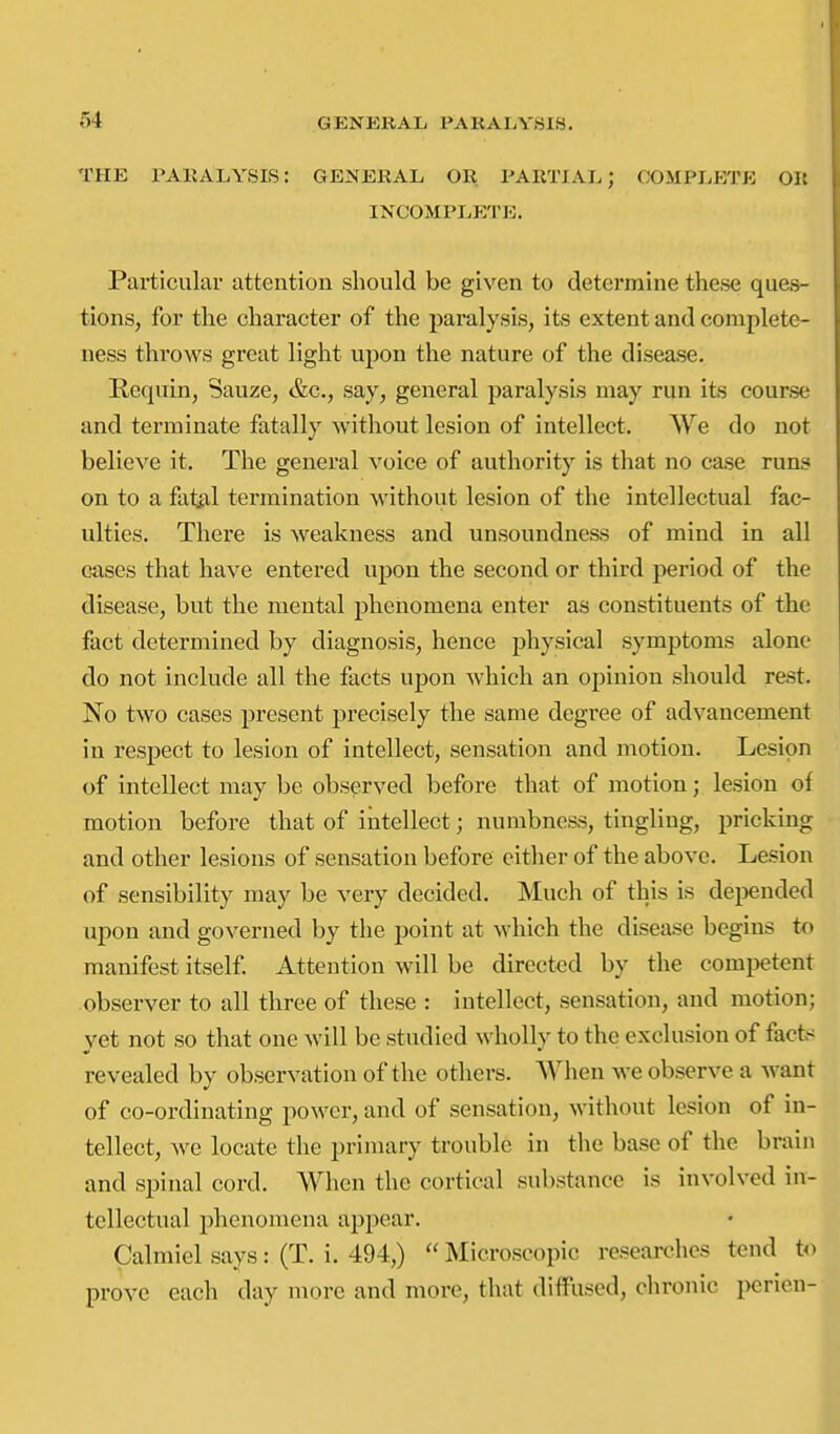 THE PARALYSIS: GE^s'ERAL OR PARTIAL; OOMPLI-yrE Oil INCOMPLETE. Particular attention should be given to determine these ques- tions, for the character of the paralysis, its extent and complete- ness throws great light upon the nature of the disease. Requin, Sauze, &c., say, general paralysis may run its course and terminate fatally without lesion of intellect. AVe do not believe it. The general voice of authority is that no ca.se runs on to a fat^il termination without lesion of the intellectual fac- ulties. There is weakness and unsoundness of mind in all crises that have entered upon the second or third period of the disease, but the mental phenomena enter as constituents of the fact determined by diagnosis, hence physical symptoms alone do not include all the facts uj)on which an opinion should rest. No two cases present precisely the same degree of advancement in respect to lesion of intellect, sensation and motion. Lesion of intellect may be observed before that of motion; lesion of motion before that of intellect; numbness, tingling, pricking and other lesions of sensation before either of the above. Lesion of sensibility may be very decided. Much of this is deijended upon and governed by the point at which the disease begins to manifest itself Attention will be directed by the competent observer to all three of these : intellect, sensation, and motion; yet not so that one will be studied wholly to the exclusion of facfc< revealed by observation of the others. When we observe a want of co-ordinating power, and of sensation, without lesion of in- tellect, we locate the primary trouble in the base of the brain and spinal cord. When the cortical substance is involved in- tellectual phenomena appear. Calmiel says: (T. i. 494,) Microscopic researches tend t<« prove each day more and more, that diflFused, chronic perien-