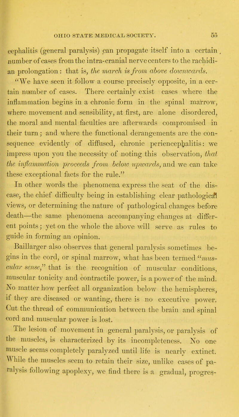 ceplialitis (general paralysis) can propagate itself into a certain number of cases from tlie intra-cranial nerve centers to the rachidi- an prolongation: that is, the march is from above doxonwards. We have seen it follow a course precisely opjposite, in a cer- tain nwmber of cases. There certainly exist cases where the inflammation begins in a chronic form in the spinal marrow, where movement and sensibility, at first, are alone disordered, the moral and mental faculties are afterwards compromised in their turn; and where the functional derangements are the con- sequence evidently of diffused, chronic periencephalitis: we impress upon you the necessity of noting this observation, that the inflammation proceeds from beloio upwards, and we can take these exceptional facts for the rule. In other words the phenomena express the seat of the dis- ease, the chief difficulty being in establishing clear jjathologictfi views, or determining the nature of pathological changes before death—the same phenomena accompanying changes at differ- ent points; yet on the whole the above will serve as rules to guide in forming an opinion. Baillarger also observes that general paralysis sometimes be- gins in the cord, or spinal marrow, what has been termed ''mus- cular sense, that is the recognition of muscular conditions, muscular tonicity and contractile power, is a power of the mind. No matter how perfect all organization below the hemispheres, if they are diseased or wanting, there is no executive power. Cut the thread of communication between the brain and spinal cord and muscular ])ower is lost. The lesion of movement in general paralysis, or paralysis of the muscles, is characterized by its incompleteness. No one muscle seems completely paralyzed until life is nearly extinct. While the muscles seem to retain their size, unlike cases of pa- ralysis following apoplexy, we find there is a gradual, progres-