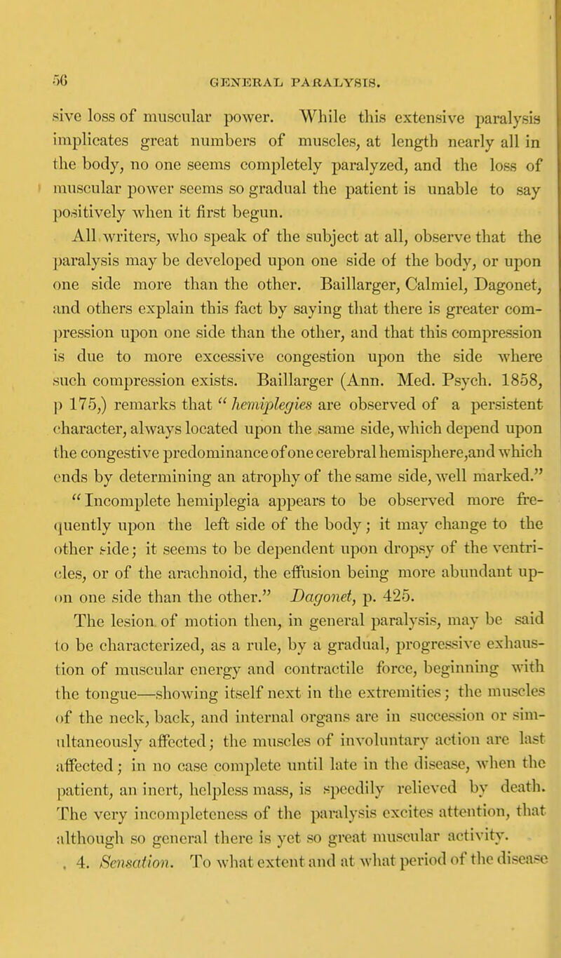 sive loss of muscular power. While this extensive paralysis implicates great numbers of muscles, at length nearly all in the body, no one seems completely paralyzed, and the loss of muscular power seems so gradual the patient is unable to say positively when it first begun. All writers, who speak of the subject at all, observe that the paralysis may be developed upon one side of the body, or upon one side more than the other. Baillarger, Calmiel, Dagonet, and others explain this fact by saying that there is greater com- ])ression upon one side than the other, and that this compression is due to more excessive congestion upon the side where such compression exists, Baillarger (Ann. Med. Psych. 1858, p 175,) remarks that  hemiiplegies are observed of a persistent character, always located upon the same side, which depend upon the congestive predominance of one cerebral hemisphere,and which ends by determining an atrophy of the same side, well marked.  Incomplete hemiplegia appears to be observed more fre- (juently upon the left side of the body; it may change to the other i-ide; it seems to be dependent upon dropsy of the ventri- (;les, or of the arachnoid, the effusion being more abundant up- on one side than the other. Dagonet, p. 425. The lesion, of motion then, in general paralysis, may be said to be characterized, as a rule, by a gradual, progressive exhaus- tion of muscular energy and contractile force, beginning with the tongue—showing itself next in the extremities; the muscles of the neck, back, and internal organs are in succession or sim- ultaneously affected; the muscles of involuntary action are last affected; in no case complete until late in the disease, when the patient, an inert, helpless mass, is speedily relieved by death. The very incompleteness of the paralysis excites attention, that although so general there is yet so great muscular activity. . 4. SmsaUon. To what extent and at what period of the disease