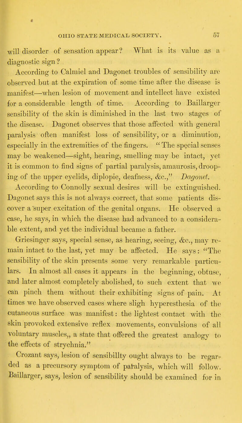 will disorder of sensation ai)pear? What is its value as a diagnostic sign ? According to Calmiel and Dagonet troubles of sensibility are observed but at the expiration of some time after the disease is manifest—when lesion of movement and intellect have existed for a considerable length of time. According to Baillarger sensibility of the skin is diminished in the last two stages of the disease. Dagonet observes that those affected with general paralysis often manifest loss of sensibility, or a diminution, especially in the extremities of the fingers.  The special senses may be weakened—sight, hearing, smelling may be intact, yet it is common to find signs of partial paralysis, amaurosis, droop- ing of the upper eyelids, diplopie, deafness, &c., Dagonet. According to Connolly sexual desires will be extinguished. Dagonet says this is not ahvays correct, that some patients dis- cover a super excitation of the genital organs. He observed a case, he says, in which the disease had advanced to a considera- ble extent, and yet the individual became a father. Griesinger says, special sense, as hearing, seeing, &c., may re- main intact to the last, yet may be affected. He says: The sensibility of the skin presents some very remarkable particu- lars. In almost all cases it appears in the beginning, obtuse, and later almost completely abolished, to such extent that w(> can pinch them without their exhibiting signs of pain. At times we have observed cases where sligh hyperesthesia of the cutaneous surface was manifest: the lightest contact with the skin provoked extensive reflex movements, convulsions of all voluntary muscles,, a state that offered the greatest analogy to the effects of strychnia. Crozant says, lesion of sensibility ought always to be regar- ded as a precursory symptom of patalysis, which will folloN\-. Baillarger, says, lesion of sensibility should be examined for in