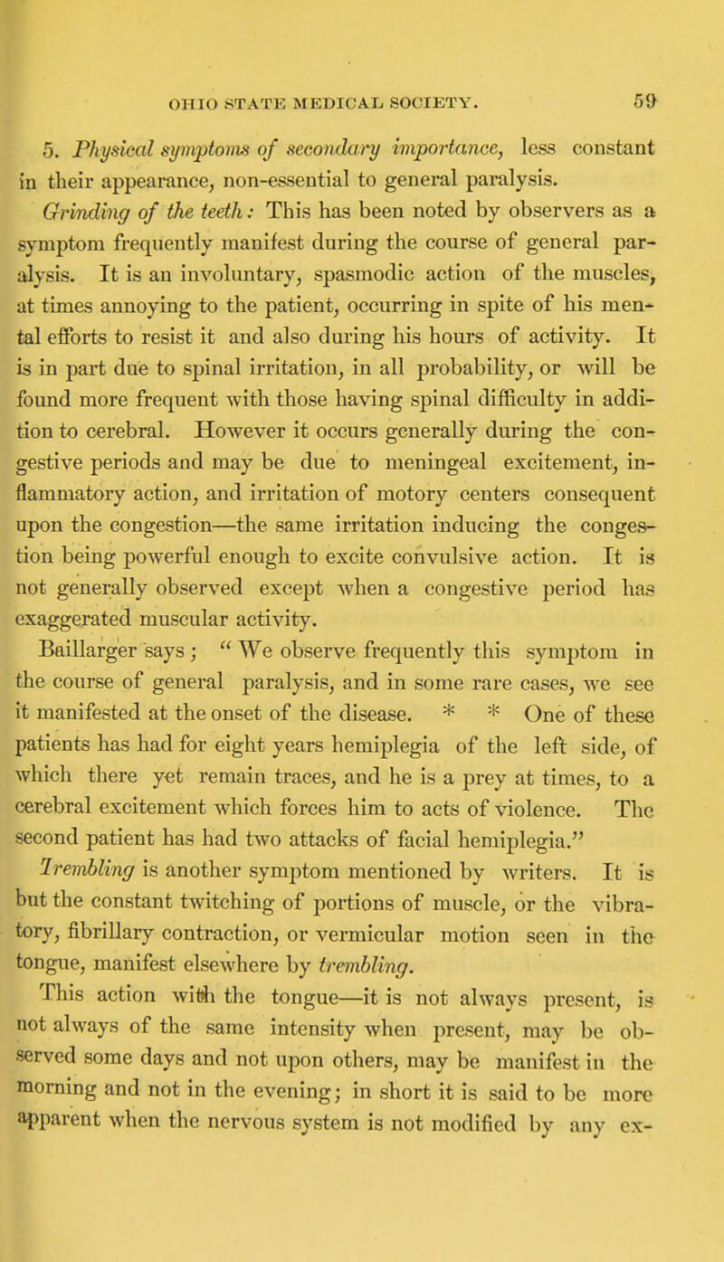 5. Physical symptoms of secondat'y importance, less constant in their appearance, non-essential to general paralysis. Grinding of the teeth: This has been noted by observers as a symptom frequently manifest during the course of general par- alysis. It is an involuntary, spasmodic action of the muscles, at times annoying to the patient, occurring in spite of his men- tal efforts to resist it and also during his hours of activity. It is in part due to spinal irritation, in all probability, or will be found more frequent with those having spinal difficulty in addi- tion to cerebral. However it occurs generally during the con- gestive periods and may be due to meningeal excitement, in- flammatory action, and irritation of motory centers consequent upon the congestion—the same irritation inducing the conges- tion being powerful enough to excite convulsive action. It is not generally observed except when a congestive period has exaggerated muscular activity. Baillarger says;  We observe frequently this symptom in the course of general paralysis, and in some rare cases, we see it manifested at the onset of the disease. * * One of these patients has had for eight years hemiplegia of the left side, of which there yet remain traces, and he is a prey at times, to a cerebral excitement which forces him to acts of violence. The second patient has had two attacks of facial hemiplegia. Irembling is another symptom mentioned by writers. It is but the constant twitching of portions of muscle, or the vibra- tory, fibrillary contraction, or vermicular motion seen in the tongue, manifest elsewhere by trembling. This action wiOh the tongue—it is not always present, is not always of the same intensity when present, may be ob- served some days and not upon others, may be manifest in the morning and not in the evening; in short it is said to be more apparent when the nervous system is not modified by any ex-