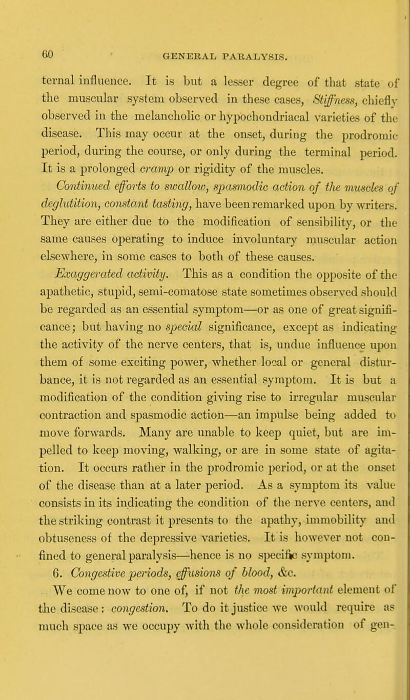 ternal influence. It is but a lesser degree of that state of the muscular system observed in these cases, Stiffness, chiefl)' observed iu the melancholic or hypochondriacal varieties of the disease. This may occur at the onset, during the prodromie period, during the course, or only during the terminal period. It is a prolonged cramp or rigidity of the muscles. Contiimed efforts to swallow, spasmodic action of the muscles of deglutition, constant tasting, have been remarked upon by writers. They are either due to the modification of sensibility, or the same causes operating to induce involuntary muscular action elsewhere, iu some cases to both of these causes. Exaggerated activity. This as a condition the opposite of the apathetic, stupid, semi-comatose state sometimes observed should be regarded as an essential symptom—or as one of great signifi- cance; but having no special significance, except as indicating the activity of the nerve centers, that is, undue influence upon them of some exciting power, whether local or general distur- bance, it is not regarded as an essential symptom. It is but a modification of the condition giving rise to irregular muscular contraction and spasmodic action—an impulse being added to move forwards. Many are unable to keep quiet, but are im- pelled to keep moving, walking, or are in some state of agita- tion. It occurs rather in the prodromie period, or at the onset of the disease than at a later period. As a symptom its value consists in its indicating the condition of the nerve centers, and the striking contrast it presents to the apathy, immobility and obtuseness of the depressive varieties. It is however not con- fined to general paralysis—hence is no specific symptom. 6. Congestive periods, effusions of blood, &c. ■ We come now to one of, if not the most important element of ihc disense; congestion. To do it justice we would require a? much space as we occupy with the whole consideration of gen-