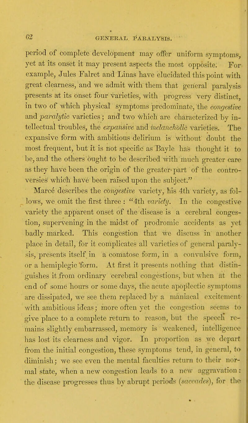 period of complete development may offer uniform symptoms, yet at its onset it may present aspects tlie most opposite. For example, Jules Falret and Linas have elucidated this point with great clearness, and we admit with them that general paralysis presents at its onset four varieties, with progress very distinct, in two of which physical symptoms predominate, the congestive Qjidparalytic varieties; and two which are characterized by in- tellectual ti-oubles, the expansive alid melancholic varieties. The expansive form with ambitious delirium is without doubt the most frequent, but it is not specific as Bayle has thought it to be, and the others ought to be described with imuch greater care as they have been the origin of the greater-part of the contro- versies which have been raised upon the subject. Marce describes the congestive variety, his 4th variety, as fol- lows, we. omit the first three : 4th. variety. In the congestive variety the apj)arent onset of the disease is a cerebral conges- tion, supervening in the midst of prodromic accidents as yet badly marked. This congestion that we discuss in another place in detail, for it complicates all varieties of general paraly- sis, presents itself in a comatose form, in a convulsive form, or a hemiplegic 'form. At first it presents nothing that distin- guishes it from ordinaiy cerebral congestions, but when at the end of some hours or some days, the acute apoplectic symptoms are dissij)ated, we see them replaced by a maniacal excitement Avith ambitious ideas; more often yet the congestion seems to give place to a complete return to reason, but the speech re- mains slightly embarrassed, memory is Avcakened, intelligence lias lost its clearness and vigor. In proportion as we depart from the initial congestion, these symptoms tend, in general, to diiuinish; we sec even the mental faculties return to their nor- mal state, when a new congestion leads to a new aggravation ; the disease progresses thus by abrupt periods (saccades), for the