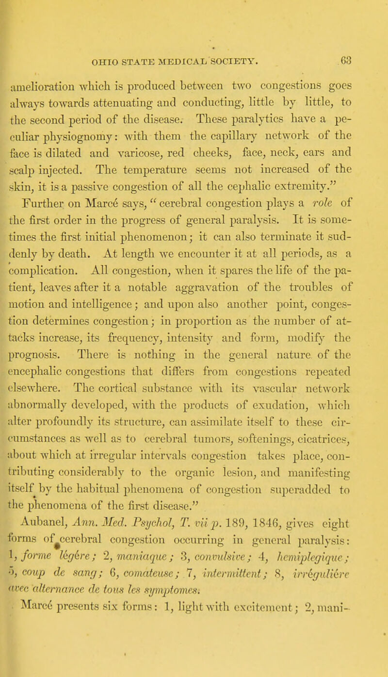 amelioration which is produced between two congestions goes always towards attenuating and conducting, little by little, to the second period of the disease. These paralytics have a pe- culiar physiognomy: with them the capillary network of the face is dilated and varicose, red cheeks, face, neck, ears and scalp injected. The temperature seems not increased of the sldn, it is a passive congestion of all the cephalic extremity. Further on Marce says,  cerebral congestion plays a role of the first order in the progress of general paralysis. It is some- times the first initial phenomenon; it can also terminate it sud- denly by death. At length we encounter it at all periods, as a complication. All congestion, when it spares the life of the pa- tient, leaves after it a notable aggravation of the troubles of motion and intelligence; and upon also another point, conges- tion determines congestion; in proportion as the number of at- tacks increase, its frequency, intensity and form, modify the prognosis. There is nothing in the general nature of the encephalic congestions that differs from congestions repeated elsewhere. The cortical substance with its vascular network abnormally developed, with the products of exudation, which alter profoundly its structure, can assimilate itself to these cir- cumstances as well as to cerebral tumors, softenings, cicatrices, about which at irregular intervals congestion takes j)lace, con- tributing considerably to the organic lesion, and manifesting itself by the habitual phenomena of congestion superadded to the phenomena of the first disease. Aubanel, Ann. Med. Psychol, T. vii p. 189, 1846, gives eight forms of^cerebral congestion occurring in general paralysis: \, forme leg^re; 2, maniaque; S, convulsive; 4, hcmiplcgiquc; coup de sanrj; 6, comateuse; 7, intermittent; S, irrigulidrc <nrc aUcrnance de tous les symptomes. Marc6 presents six forms: 1, light with excitement; 2, mani-