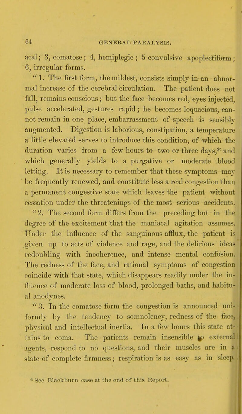 acal; 3, comatose; 4, hemiplegic ; 5 convulsive apoplectiform; 6, irregular forms. 1. The first form, the mildest, consists simply in an abnor- mal increase of the cerebral circulation. The patient does not fall, remains conscious; but the face becomes red, eyes injected, pulse accelerated, gestures rapid; he becomes loquacious, can- not remain in one place, embarrassment of speech Ls sensibly augmented. Digestion is laborious, constipation, a temperature a little elevated serves to introduce this condition, of which the duration varies from a few hours to two or three days,* and which generally yields to a purgative or moderate blood letting. It is necessary to remember that these symj)toms may be frequently renewed, and constitute less a real congestion than a permanent congestive state which leaves the patient without cessation under the threatenings of the most serious accidents.  2. The second form differs from the preceding but in the degree of the excitement that the maniacal agitation assumes. Under the influence of the sanguinous afflux, the patient is given up to acts of violence and rage, and the deUrious ideas redoubling with incoherence, and intense mental confusion. The redness of the face, and rational symptoms of congestion coincide with that state, which disappears readily under the in- fluence of moderate loss of blood, prolonged baths, and habitu- al anodynes.  3. In the comatose forhi the congestion is announced uni- formly by the tendency to somnolency, redness of the face, physical and intellectual inertia. In a few hours this state at- tains to coma. The patients remain insensible |p external agents, respond to no questions, and their muscles are in a state of complete firmness j respiration is as easy as in sleep. « See Blackburn case at the end of this Kei^ort.