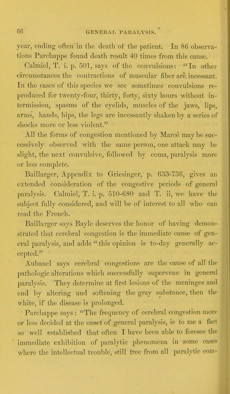 year, ending often' in the death of the patient. In 86 observa- tions Parchappe found death result 40 times from this cause. Cahnicl, T. i. p. 501, says of the convulsions: In other circumstances the contractions of muscular fiber are. incessant. In the cases of this species we see sometimes convulsions re- produced for twenty-four, thirty, forty, sixty hours without in- termission, spasms of the eyelids, muscles of the jaws, lip.s, arms, hands, hips, the legs are incessantly shaken by a series ol' shocks more or less violent. All the forms of congestion mentioned by Marce may be suc- cessively observed with the same person, one attack may be slight, tlie next convulsive, followed by coma, paralysis more or less complete. Baillarger, Appendix to Griesinger, p. 633-736, gives an extended consideration of the congestive periods of general paralysis. Calmiel, T. i. p. 510-680 and T. ii, we have the subject fully considered, and will be of interest to all who can read the French. Baillarger says Bayle deserves the honor of having demon- strated that cerebral congestion is the immediate cause of gen- eral paralysis, and adds  this opinion is to-day generally ac- cepted. Aubanel says cerebral congestions are the cause of all the pathologic alterations which successfully supervene in general paralysis. They determine at first lesions of the meninges and end by altering and softening the gray substance, then the white, if the disease is prolonged. Parchappe says : The frequency of cerebral congestion mow or less decided at the onset of general paralysis, is to me a fact so well established that often I have been able to foresee tho immediate exhibition of paralytic phenomena in some cases where the intellectual trouble, still free from all paralytic com-
