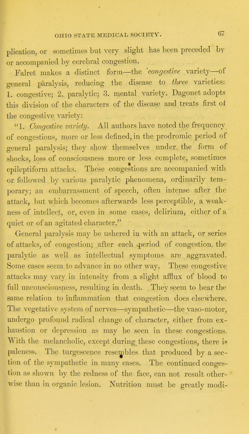 plication, or sometimes but very slight lias been preceded by or accompanied by cerebral congestion. Falret makes a distinct form—the 'congestive variety—of general .paralysis, reducing the disease to tJvree varieties: 1. congestive; 2. paralytic; 3. mental variety. Dagonet adopts this division of the characters of the disease and treats first of the congestive variety: 1. Congestive variety. All authors have noted the frequency of congestions, more or less defined, in the prodromic period of general paralysis; they show themselves under. th€ form of shocks, loss of consciousness more or less complete, sometimes epileptiform attacks. These congestions are accompanied with or followed by various paralytic phenomena, ordinarily tem- porary; an embarrassment of speech, often intense after the attack, but Avhich becomes afterwards less perceptible, a weak- ness of intellect, or, even in some ca.ses, delirium, either of a quiet or of an agitated character. General paralysis may be ushered in with an attack, or series of attacks, of congestion; after each .period of congestion, the paralytic as well as intellectual symptoms are. aggravated. Some cases seem to advance in no other way. These congestive attacks may vary in intensity from a slight afflux of blood to full unconsciousness, resulting in death. They seem to bear the same relation to inflammation that congestion does elsewhere. The vegetative system of nerves—sympathetic—the vaso-motor, undergo profound radical change of character, either from ex- haustion or depression as may be seen in these congestions. With the melancholic, except during these congestions, there is paleness. The turgescence resembles that produced by a sec- tion of the sympathetic in many cases. The continued conges- tion a.s shown by the redness of the face, can not result other- wise than in organic lesion. Nutrition must be greatly modi-