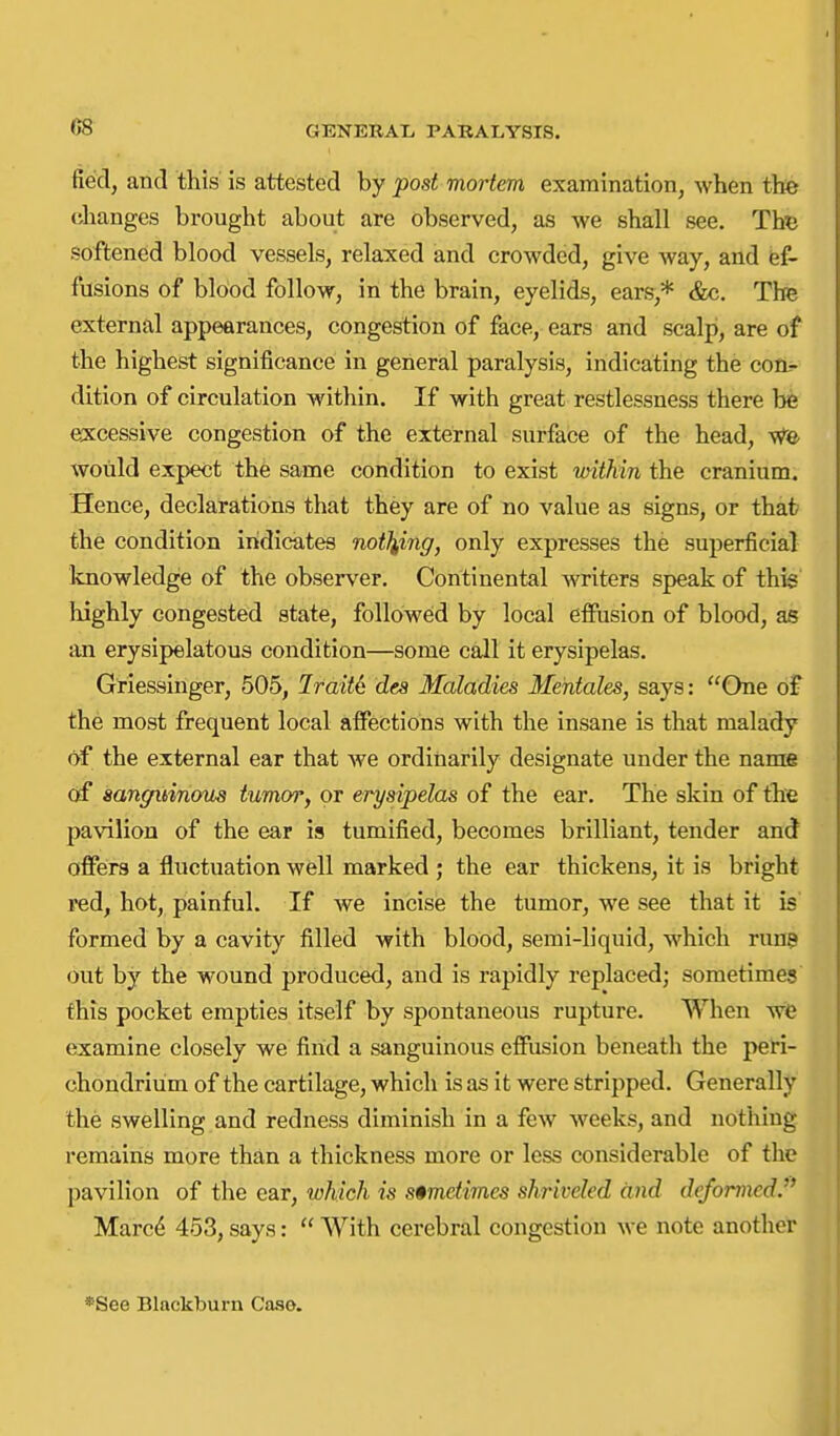 fied, and this is attested by post mortem examination, when the changes brought about are observed, as we shall see. Thv. softened blood vessels, relaxed and crowded, give way, and fef- fusions of blood follow, in the brain, eyelids, ears,* &c. The external appearances, congestion of face, ears and scalp, are of the highest significance in general paralysis, indicating the con.- dition of circulation within. If with great restlessness there be e:xcessvve congestion of the external surface of the head, vt'O' would expect the same condition to exist within the cranium. Hence, declarations that they are of no value as signs, or that the condition indicates noticing, only expresses the superficial knowledge of the observer. Continental writers speak of this highly congested state, followed by local effusion of blood, as an erysipelatous condition—some call it erysipelas. Griessinger, 505, Jraitd des Maladies Mentales, says: One of the most frequent local affections with the insane is that malady of the external ear that we ordinarily designate under the name of mngitinous tumoTy or erysipelas of the ear. The skin of the pavilion of the ear is tumified, becomes brilliant, tender and offers a fluctuation well marked ; the ear thickens, it is bright ved, hot, painful. If we incise the tumor, we see that it is formed by a cavity filled with blood, semi-liquid, which rune out by the wound produced, and is rapidly replaced; sometimes this pocket empties itself by spontaneous rupture. When wfe examine closely we fiiid a sanguineus effusion beneath the peri- chondrium of the cartilage, which is as it were stripped. Generally the swelling and redness diminish in a few weeks, and nothing remains more than a thickness more or less considerable of the pavilion of the ear, which is sometimes shriveled and deformed. Marc6 453, says:  With cerebral congestion we note another *See Blackburn Case.