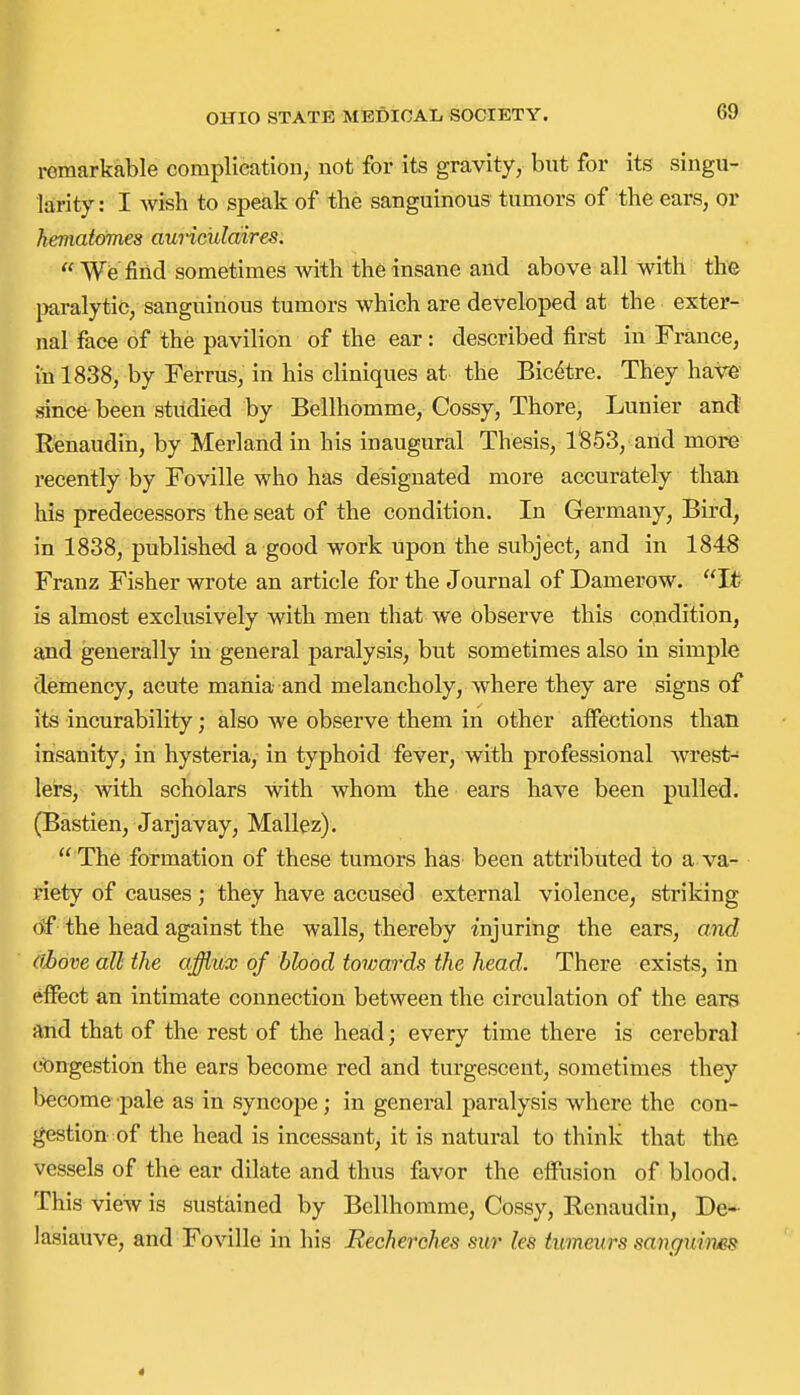 remarkable complieationy not for its gravity, but for its singu- larity : I Avish to speak of the sanguineus tumors of the ears, or heniatomes aunciildires.  We fiiid sometimes Avith the insane and above all with the imralytic, sanguineus tumors which are developed at the exter- nal face of the pavilion of the ear: described first in France, in 1838, by Ferrus, in his cliniques at the Bic^tre. They haw since been studied by Bellhomme, Cossy, Thore, Lunier and Renaudin, by Merland in his inaugural Thesis, 1853, arid more recently by Foville who has designated more accurately than his predecessors the seat of the condition. In Germany, Bird, in 1838, published a good work upon the subject, and in 1848 Franz Fisher wrote an article for the Journal of Damerow. It is almost exclusively with men that we observe this condition, and generally in general paralysis, but sometimes also in simple demency, acute mania and melancholy, where they are signs of its incurability; also we observe them in other affections than insanity, in hysteria, in typhoid fever, with professional wrest- lers, with scholars with whom the ears have been pulled. (Bastien, Jarjavay, Mallez).  The formation of these tumors has been attributed to a. va- riety of causes; they have accused external violence, striking df the head against the walls, thereby injuring the ears, and ((hove all the afflux of blood towards the head. There exists, in effect an intimate connection between the circulation of the ears and that of the rest of the head; every time there is cerebral congestion the ears become red and turgescent, sometimes they l>ecome pale as in syncope; in general paralysis where the con- gestion of the head is incessant, it is natural to think that the vessels of the ear dilate and thus favor the effusion of blood. This view is sustained by Bellhomme, Cossy, Renaudin, De- lasiauve, and Foville in his Recherches sur les timeurs sanguhies 4