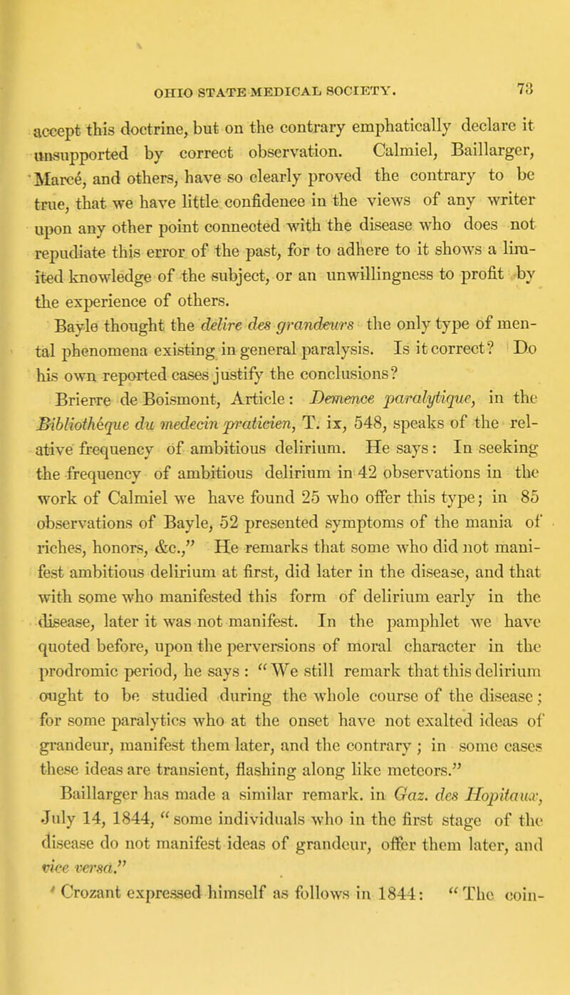 accept this doctrine, but on the contrary emphatically declare it unsupported by correct observation. Calmiel, Baillargcr, Marc^, and others, have so clearly proved the contrary to be true, that we have little confidence in the views of any writer upon any other point connected with the disease who does not repudiate this error of the past, for to adhere to it shows a lira- it-ed knowledge of the subject, or an unwillingness to profit by the experience of others. Bayle thought the delire des grandeurs the only type of men- tal phenomena existing in general paralysis. Is it correct? Do his own reported cases justify the conclusions? Brierre de Boismont, Article: Demmce jjaralytique, in the Bibliotheque du medecin pratieien, T; ix, 548, speaks of the rel- ative frequency of ambitious delirium. He says: In seeking the frequency of ambitious delirium in 42 observations in the work of Calmiel we have found 25 who offer this type; in 85 observations of Bayle, 52 presented symptoms of the mania of riches, honors, &c., He remarks that some who did not mani- fest ambitious delirium at first, did later in the disease, and that with some who manifested this form of delirium early in the disease, later it was not manifest. In the pamjihlet we have quoted before, upon the perversions of moral character in the prodromic period, he says : We still remark that this delirium ought to be studied during the whole course of the disease; for some paralytics who at the onset have not exalted ideas of grandeur, manifest them later, and the contrary ; in some eases these ideas are transient, flashing along like meteors. Baillarger has made a similar remark, in Gaz. des Hopitauic, July 14, 1844, some individuals who in the first stage of the disease do not manifest ideas of grandeur, offer them later, and vice versa.'' ' Crozant expressed himself as follows in 1844: The coin-