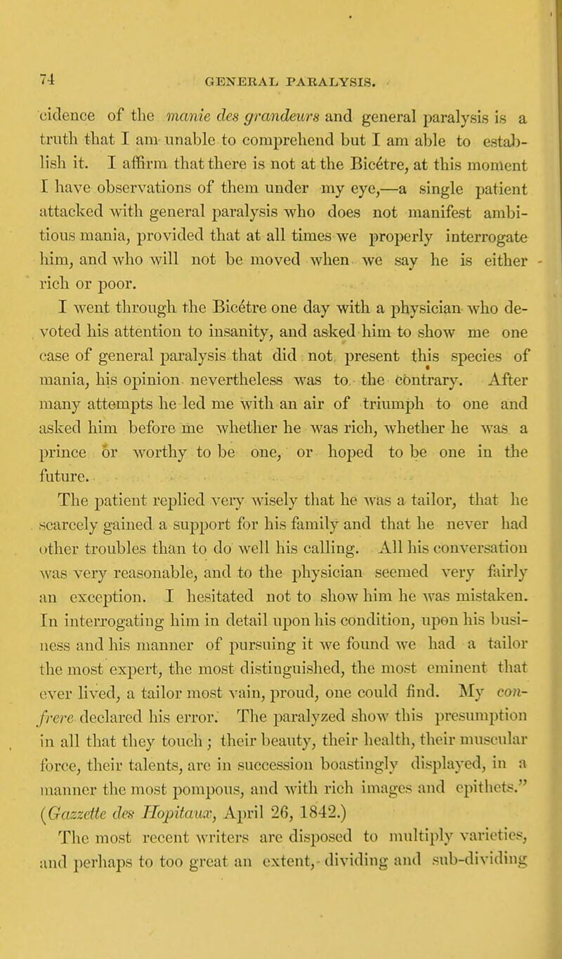 cidence of the manie cles grandeurs and general paralysis is a truth that I am- unable to comprehend but I am able to estal)- lish it. I affirm that there is not at the Bic^tre, at this moment I have observations of them under my eye,—a single patient attacked with general paralysis who does not manifest ambi- tious mania, provided that at all times we properly interrogate him, and who will not be moved when we say he is either - rich or poor. I went througli the Bicetre one day with a physician who de- voted his attention to insanity, and asked him to show me one case of general paralysis that did;not, present this species of mania, his opinion nevertheless was to the contrary. After many attempts he led me with an air of triumph to one and asked him before me whether he was rich, whether he was a prince or worthy to be one, or hoped to be one in the future. The patient replied very wisely that he was a tailor, that he scarcely gained a support for his family and that he never had other troubles than to do well his calling. All his conversation was very reasonable, and to the physician seemed very fairly an exception. I hesitated not to show him he was mistaken. In interrogating him in detail upon his condition, upon his busi- ness and his manner of pursuing it we found we had a tailor the most expert, the most distinguished, the most eminent that over lived, a tailor most vain, proud, one could find. My con- frere declared his error; The paralyzed show this presumption in all that they touch; their beauty, their health, their nuiscular force, their talents, are in succession boastingly displayed, in a manner the most pompous, and with rich images and epithets. {Gazzette des Tlopitaux, April 26, 1842.) The most recent writers are disposed to multiply varieties, and perhaps to too great an extent,- dividing and sub-dividing