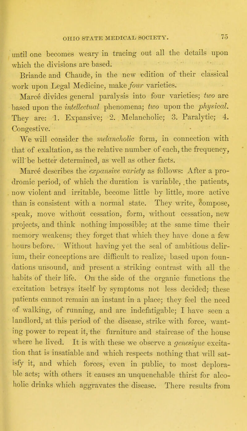 until one becomes weary in tracing out all the details upon which the divisions are based. Briande and Chaude, in the new edition of their classical work upon Legal Medicine, make four varieties. Marce divides general paralysis into four varieties; two are based upon the inteUechtal phenomena; two upon the physical. They are: 1. Expansive; 2. Melancholic; 3. Paralytic; 4. Congestive. We will consider the melancholic form, in connection with that of exaltation, as the relative number of each, the fi-equency, wiir be better determined, as well as other facts. Marce describes the expansive variety as follows: After a pro- dromic period, of which the duration is variable, .the patients, now violent and irritable, become little by little, more active than is consistent with a normal state. They write, Compose, speak, move without cessation, form, without cessation, new projects, and think nothing impossible; at the same time their memory weakens; they forget that which they have done a few hours before. Without having yet the seal of ambitious delir- ium, their conceptions are difficult to realize, based upon foun- dations unsound, and present a striking contrast with all the habits of their life. On the side of tlie organic functions the excitation betrays itself by symptoms not less decided; these ])atients cannot remain an instant in a place; they feel the need <if walking, of running, and are indefatigable; I have seen a landlord, at this period of the disease, strike with force, want- ing power to repeat it, the furniture and staircase of the house where he lived. It is with these we observe a gencsiqiie excita- tion that is insatiable and which respects nothing that will sat- isfy it, and which forces, even in public, to most deplora- ble acts; with others it causes an unquenchable thirst for alco- holic drinks which aggravates the disease. There results fronx