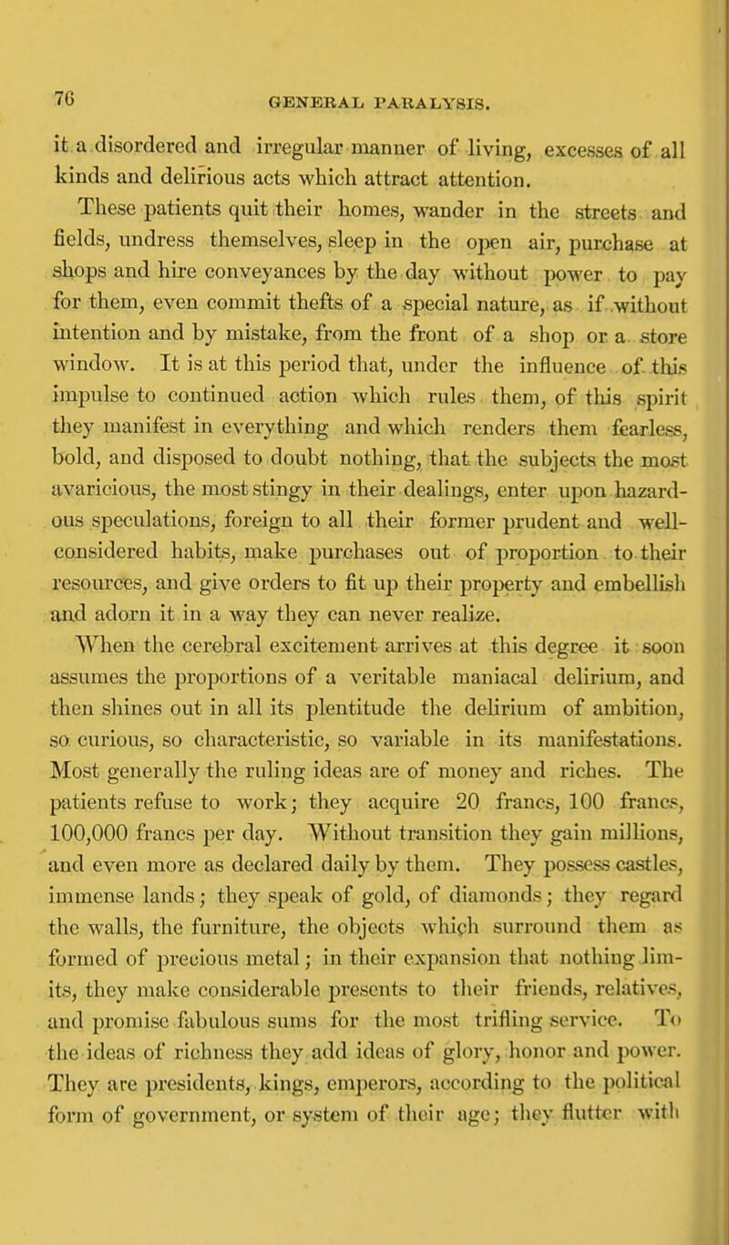 it.a disordered and irregular manner of living, excesses of all kinds and delirious acts which attract attention. These patients quit their homes, wander in the streets; and fields, undress themselves, sleep in the open air, purchase at shops and hire conveyances by the day without ix)wer to pay for them, even commit thefts of a special nature, as if. .without intention and by mistake, from the front of a shop or a. store window. It is at this period that, under the influence of this impulse to continued action which rules them, of tliis spirit they manifest in everything and which renders them fearless, bold, and disposed to doubt nothing, that the subjects the most, avaricious, the most stingy in their dealings, enter upon hazard- ous speculations, foreign to all their former prudent and well- considered habits, make purchases out of proportion to their resources, and give oi-ders to fit up their property and embellish and adorn it in a way they can never reali£;e. When the cerebral excitement arrives at this degree it soon assumes the proportions of a veritable maniacal delirium, and then shines out in all its plentitude the delirium of ambition, so. curious, so characteristic, so variable in its manifestations. Most generally the ruling ideas are of money and riches. The patients refuse to work; they acquire 20. francs, 100 francs, 100,000 francs per day. Without transition they gain millions, and even more as declared daily by them. They possess castla«, immense lands; they speak of gold, of diamonds; they regard the walls, the furniture, the objects which surround them as formed of precious metal; in their expansion that nothing.lim- its, they make considerable presents to their friends, relatives, and promise fabulous sums for the most trifling service. To the ideas of richness they add ideas of glory, honor and power. They are presidents, kings, emperors, according to the political form of government, or system of their age; they flutter witli
