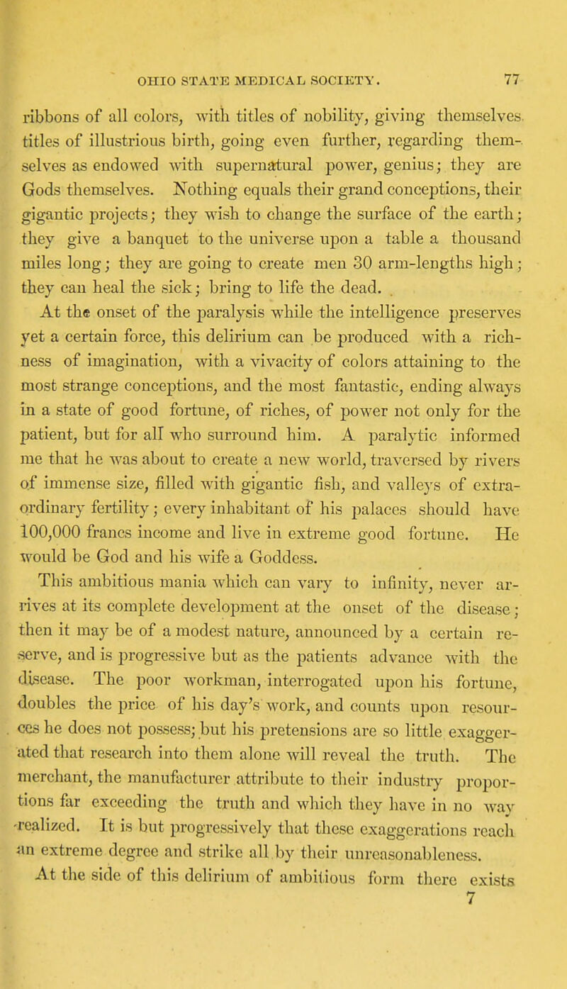 ribbons of all colors, with titles of nobility, giving themselves, titles of illustrious birth, going even further, regarding them-, selves as endoNved with supernatural power, genius; they are Gods themselves. Nothing equals their grand conceptions, their gigantic projects; they wish to change the surface of the earth; they give a banquet to the universe upon a table a thousand miles long; they are going to create men 30 arm-lengths high; they can heal the sick; bring to life the dead. At the onset of the jDaralysis while the intelligence preserves yet a certain force, this delirium can be produced with a rich- ness of imagination, with a vivacity of colors attaining to the most strange conceptions, and the most fantastic, ending always in a state of good fortune, of riches, of power not only for the patient, but for all who surround him. A paralytic informed me that he was about to create a new world, traversed by rivers of immense size, filled Avith gigantic fish, and valleys of extra- ordinary fertility; every inhabitant of his palaces should have 100,000 francs income and live in extreme good fortune. He would be God and his wife a Goddess. This ambitious mania Avhich can vary to infinity, never ar- rives at its complete development at the onset of the disease; then it may be of a modest nature, announced by a certain re- aerve, and is progressive but as the patients advance with the disease. The poor workman, interrogated upon his fortune, doubles the price of his day's work, and counts upon resour- ces he does not possess; but his pretensions are so little exagger- ated that research into them alone Avill reveal the truth. The merchant, the manufacturer attribute to their industry propor- tions far exceeding the truth and which they have in no way -realized. It is but progressively that these exaggerations reach an extreme degree and strike all by their unreasonableness. At the side of this delirium of ambitious form there exists 7