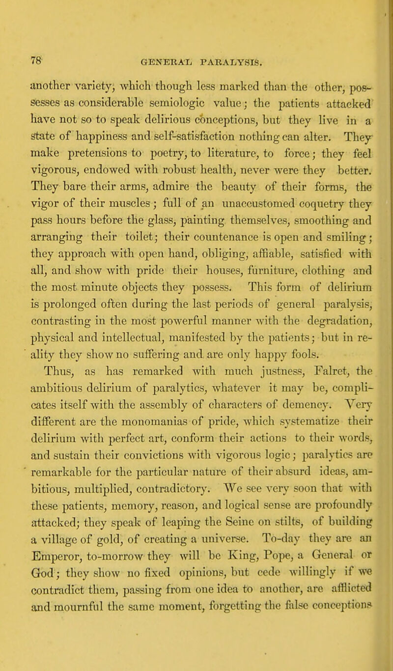 78- another varietyj which though less marked than the other, pos- sesses as considerable semiologic value; the patients attacked have not so to speak delirious conceptions, but they live in a state of happiness and self-satisfaction nothing can alter. They make pretensions to poetry, to literature, to force; they feel vigorous, endowed with robust health, never were they better. They bare their arms, admire the beauty of their forms, the vigor of their muscles ; full of an unaccustomed coquetry they pass hours before the glass, painting themselves, smoothing and arranging their toilet; their countenance is open and smiling; they approach with open hand, obliging, affiable, satisfied with all, and show with pride their houses, furniture, clothing and the most minute objects they possess. This form of delirium is prolonged often during the last periods of general paralysis, contrasting in the most powerful manner with the degradation, physical and intellectual, manifested by the patients; but in re- ality they show no suffering and, are only happy fools. Thus, as has remarked with much justness, Falret, the ambitious delirium of paralytics, whatever it may be, compli- cates itself with the assembly of characters of demency. Verj^ different are the monomanias of pride, which systematize their delirium with perfect art, conform their actions to their words, and sustain their convictions with vigorous logic; paralj-tics are remarkable for the particular nature of their absurd ideas, am- bitious, multiplied, contradictory. We see very soon that with these patients, memory, reason, and logical sense are profoundly attacked; they speak of leaping the Seine on stilts, of building a village of gold, of creating a universe. To-day they are an Emperor, to-morrow they will be King, Pope, a General or God ; they show no fixed opinions, but cede willingly if we contradict them, passing from one idea to another, are afflicted and mournful the same moment, forgetting the false conception.*