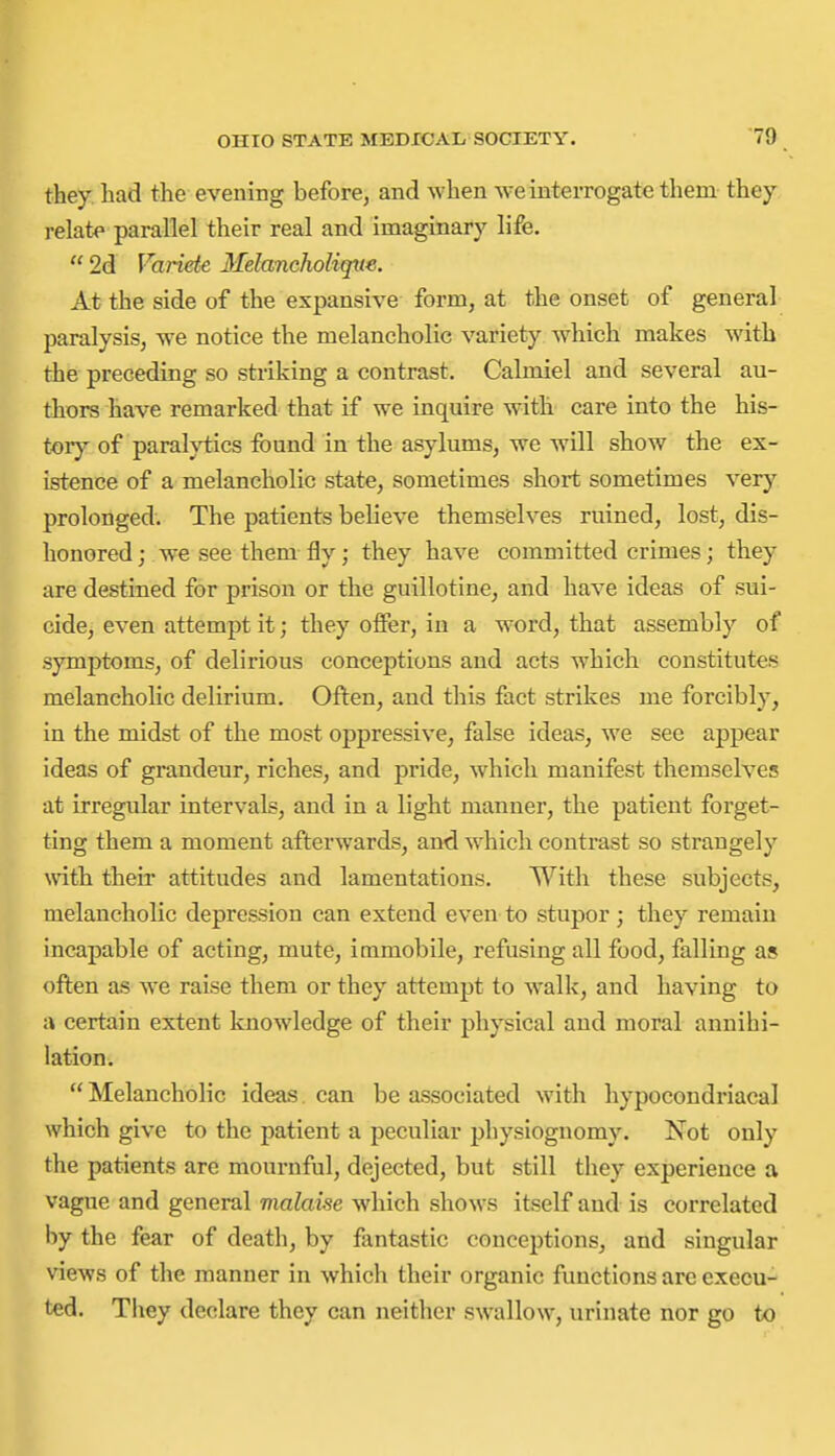 they had the evening before^ and when we interrogate them they relate parallel their real and imaginary life.  2d Variete Melancholique. At the side of the expansive form, at the onset of general paralysis, we notice the melancholic variety which makes with the preceding so striking a contrast. Calmiel and several au- thors have remarked that if we inquire with care into the his- tory' of paraMics found in the asylums, we will show the ex- istence of a melancholic state, sometimes short sometimes very prolonged. The patients believe themselves ruined, lost, dis- honored ; we see them fly; they have committed crimes; they are destined for prison or the guillotine, and have ideas of sui- cide, even attempt it; they offer, in a word, that assembly of symptoms, of delirious conceptions and acts which constitutes melancholic delirium. Often, and this fact strikes me forcibly, in the midst of the most oppressive, false ideas, we see appear ideas of grandeur, riches, and pride, which manifest themselves at irregular intervals, and in a light manner, the patient forget- ting them a moment afterwards, and which contrast so strangely with theii' attitudes and lamentations. With these subjects, melancholic depression can extend even to stupor ; they remain incapable of acting, mute, immobile, refusing all food, falling as often as we raise them or they attempt to walk, and having to a certain extent knowledge of their physical and moral annihi- lation.  Melancholic ideas can be associated with hypocoudriacal which give to the patient a peculiar physiognomy. Not only the patients are mournful, dejected, but still they experience a vague and general malaise which shows itself and is correlated by the fear of death, by fantastic conceptions, and singular views of the manner in which their organic functions are execu- ted. Tiiey declare they can neither swallow, urinate nor go to