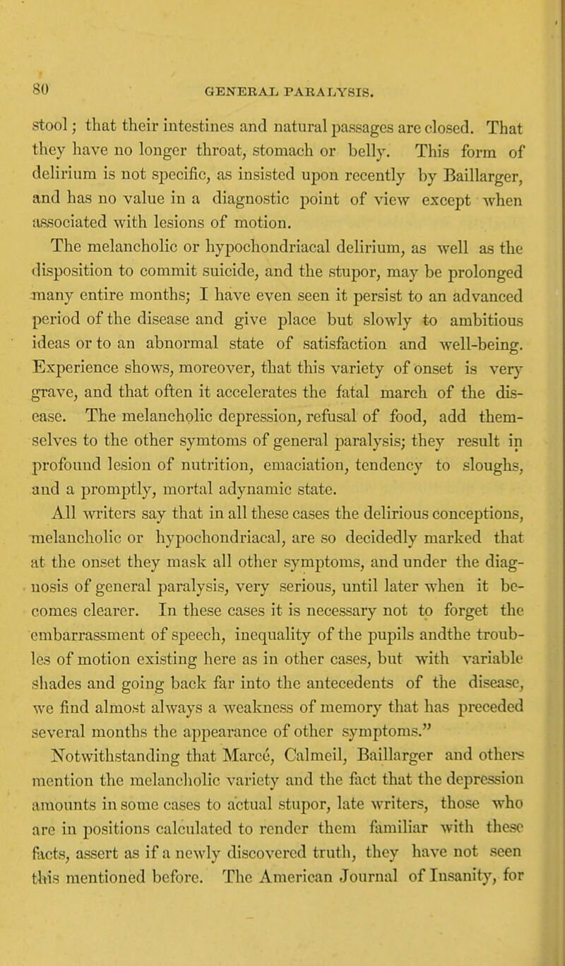 Stool; that their intestines and natural passages are closed. That they have no longer throat, stomach or belly. This form of delirium is not specific, as insisted upon recently by Baillarger, and has no value in a diagnostic point of view except Avhen associated with lesions of motion. The melancholic or hypochondriacal delirium, as well as the disposition to commit suicide, and the stupor, may be prolonged -many entire months; I have even seen it persist to an advanced period of the disease and give place but slowly to ambitious ideas or to an abnormal state of satisfaction and well-being. Experience shows, moreover, that this variety of onset is very grave, and that often it accelerates the fatal march of the dis- ease. The melancholic depression, refusal of food, add them- selves to the other symtoms of general paralysis; they result in profound lesion of nutrition, emaciation, tendency to sloughs, and a promptly, mortal adynamic state. All writers say that in all these cases the delirious conceptions, melancholic or hypochondriacal, are so decidedly marked that at the onset they mask all other symptoms, and under the diag- nosis of general paralysis, very serious, until later when it be- comes clearer. In these cases it is necessary not to forget the embarrassment of speech, inequality of the pupils andthe troub- les of motion existing here as in other cases, but with variable shades and going back far into the antecedents of tlie disease, we find almost always a weakness of memory that has preceded several months the appearance of other symptoms. Notwithstanding that Marco, Calmeil, Baillarger and othei-s mention the melancholic variety and the fact that the depression amounts in some cases to actual stupor, late writers, those who are in positions calculated to render them familiar with these facts, assert as if a newly discovered truth, they have not seen this mentioned before. The American Journal of Insanity, for