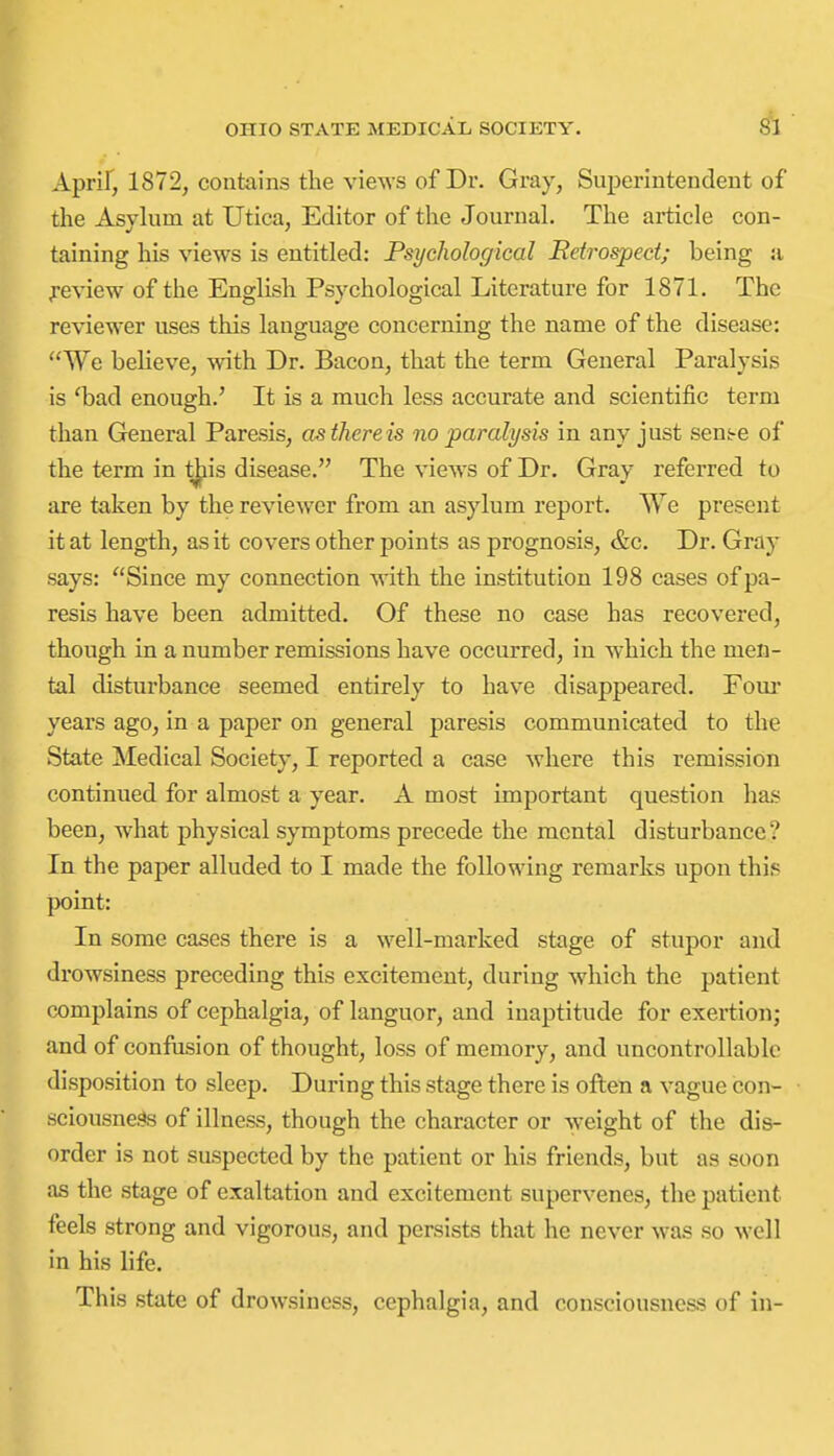Aprif, 1872, contains the views of Dr. Gray, Superintendent of |( the Asylum at Utica, Editor of the Journal. The article con- taining his views is entitled: Psychological Retrospect; being ji feview of the English Psychological Literature for 1871. The reviewer uses this language concerning the name of the disease: We believe, with Dr. Bacon, that the term General Paralysis is 'bad enough.' It is a much less accurate and scientific term • than General Paresis, as there is no paralysis in any just sens-e of I the term in tjiis disease. The views of Dr. Gray referred to I are taken by the reviewer from an asylum report. We present B it at length, as it covers other points as prognosis, &c. Dr. Gray ■ says: Since my connection with the institution 198 cases of pa- I resis have been admitted. Of these no case has recovered, ■ though in a number remissions have occurred, in which the men- tal disturbance seemed entirely to have disappeared. Foui* years ago, in a paper on general paresis communicated to the State Medical Society, I reported a case where this remission continued for almost a year. A most important question has been, Avhat physical symptoms precede the mental disturbance? In the paper alluded to I made the following remarks upon this point: 1^ In some cases there is a well-marked stage of stupor and drowsiness preceding this excitement, during which the patient complains of cephalgia, of languor, and inaptitude for exertion; and of confusion of thought, loss of memory, and uncontrollable disposition to sleep. During this stage there is often a vague con- sciousne.^ of illness, though the character or weight of the dis- order is not suspected by the patient or his friends, but as soon as the stage of exaltation and excitement supervenes, the patient feels strong and vigorous, and persists that he never was so well in his life. This state of drowsiness, cephalgia, and consciousness of in-