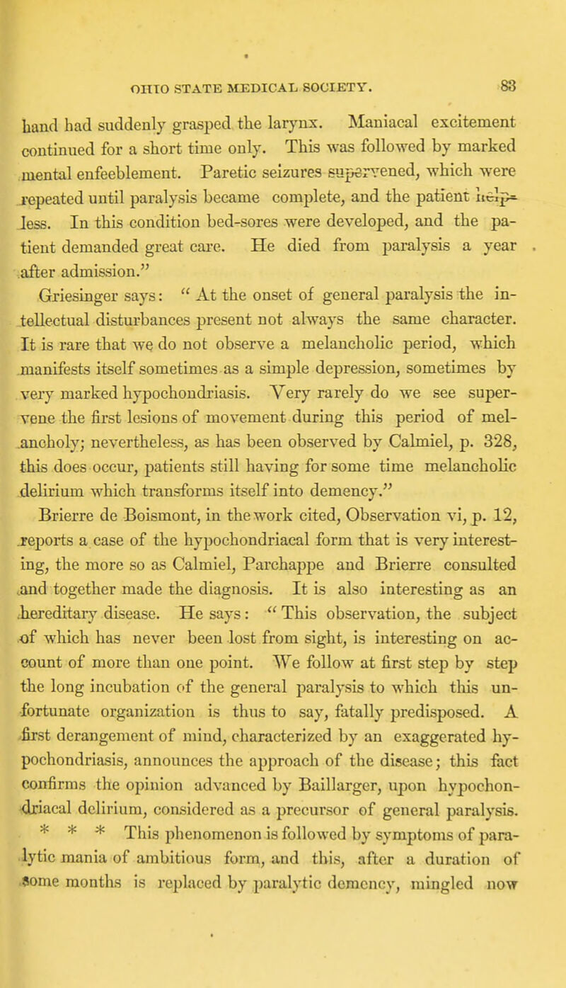 hand had suddenly grasped the lar}^nx. Maniacal excitement continued for a short time only. This was followed by marked mental enfeeblement. Paretic seizures supervened, which were I'epeated until paralysis became complete, and the patient xie]p=- less. In this condition bed-sores were developed, and the pa- tient demanded great cai-e. He died from paralysis a year after admission. Griesinger says:  At the onset of general paralysis the in- tellectual disturbances present not always the same character. It is rare that we do not observe a melancholic period, which manifests itself sometimes as a simple depression, sometimes by very marked hypochondi'iasis. Very rarely do we see super- vene the first lesions of movement during this period of mel- ancholy; nevertheless, as has been observed by Calmiel, p. 328, this does occur, patients still having for some time melancholic delirium which transforms itself into demency. Brierre de Boismont, in the work cited, Observation vi, p. 12, .reports a case of the hypochondriacal form that is very interest- ing, the more so as Calmiel, Parchappe and Brierre consulted and together made the diagnosis. It is also interesting as an hereditary disease. He says:  This observation, the subject of which has never been lost from sight, is interesting on ac- count of more than one point. We follow at first step by step the long incubation of the general paralysis to which this un- fortunate organization is thus to say, fatally predisposed. A first derangement of mind, characterized by an exaggerated hy- pochondriasis, announces the approach of the disease; this fact confirms the opinion advanced by Baillarger, upon hypochon- driacal delirium, considered as a precursor of general paralysis. * * * This phenomenon is followed by symptoms of para- lytic mania of ambitious form, and this, after a duration of ?ome months is replaced by paralytic domcncy, mingled now