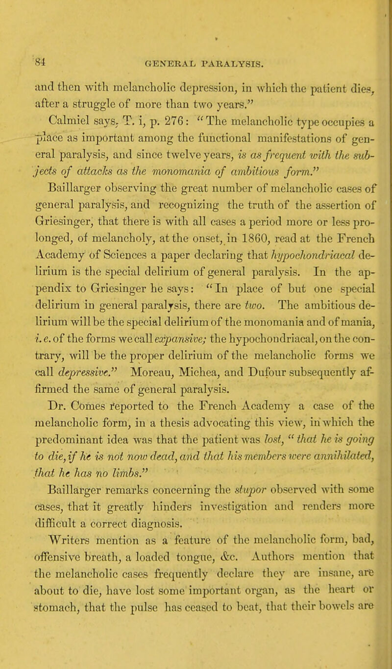 ■84 and then with melancholic depression, in which the patient dies, after a struggle of more than two years, Calmiel says. T. i, p. 276:  The melancholic type occupies a place as important among the functional manifestations of gen- eral paralysis, and since twelve years, is as frequent with the sub- jects of attacks as the monomania of ambitious form.'' Baillarger observing the great number of melancholic cases of general paralysis, and recognizing the truth of the assertion of Griesiuger, that there is with all cases a period more or less pro- longed, of melancholy, at the onset, in 1860, read at the French Academy of Sciences a paper declaring that hypochondriacal de- lirium is the special delirium of general paralysis. In the ap- pendix to Griesinger he says:  In place of but one special delirium in general paralysis, there are two. The ambitious de- lirium will be the special delirium of the monomania and of mania, i. e. of the forms we call expansive; the hypochondriacal, on the con- trary, will be the proper delirium of the melancholic forms we call depressive. Moreau, Michea, and Dufour subsequently af- firmed the same of general paralysis. Dr. Comes Reported to the French Academy a case of the melancholic form, in a thesis advocating this view, in which the predominant idea was that the patient was lost,  that he is going to die,if he is not noio dead, and that his members were annihilated, .that he has no limbs. - Baillarger remarks concerning the stupor observed with some cases, that it greatly hinders investigation and renders more difficult a correct diagnosis. Writers mention as a feature of the melancholic form, bad, offensive breath, a loaded tongue, &c. Authors mention that the melancholic cases frequently declare they arc insane, are about to die, have lost some important organ, as the heart or stomach, that the pulse has ceased to beat, that their bowels are