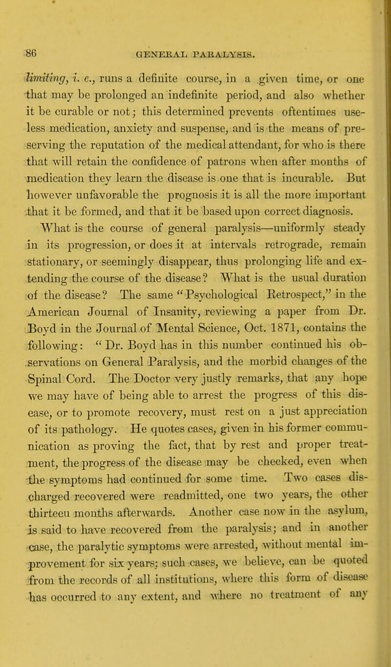 Umiting, i. c, runs a definite course, in a given time, or one that may be prolonged an indefinite period, and also whether it be curable or not; this determined prevents oftentimes use- less medication, anxiety and suspense, and is the means of pre- serving the reputation of the medical attendant, for who Ls there tliat will retain the confidence of patrons when after months of medication they learn the disease is one that is incurable. But however unfavorable the prognosis it is all the more important ,that it be formed, and that it be based upon correct diagnosis. What is the course of general paralysis—uniformly steady in its progression, or does it at intervals retrograde, remain ■stationary, or seemingly disappear, thus prolonging life and ex- tending the course of the disease ? What is the usual duration of the disease ? The same  Psychological Eetrospect, in the American Journal of Insanity, reviewing a paper from Dr. Boyd in the Journail of Mental Science, Oct. 1871, contains the following:  Dr. Boyd has in this nmnber continued his ob- .servations on General Paralysis, and the morbid changes of the Spinal Cord. The Doctor very justly remarks, .that any hope we may have of being able to arrest the progress of this dis- ease, or to promote recovery, must rest on a just appreciation of its pathology. He quotes cases, given in his former commu- nication as proving the fact, that by rest and proper treat- ment, the progress of the disease may be checked, even when iihe symptoms had continued for some time. Two cases dis- charged recovered were readmitted, one two years, the otlier thirteen months afterwards. Another case now in the asylum, is said to have recovered from the paralysis; and in another -case, the paralytic symptoms were arrested, without mental im- provement for six years: such :cases, we ^believe, can be quoted jfrom the records of all institutions, where this form of disease •has occurred to any extent, and wliere no treatment of any