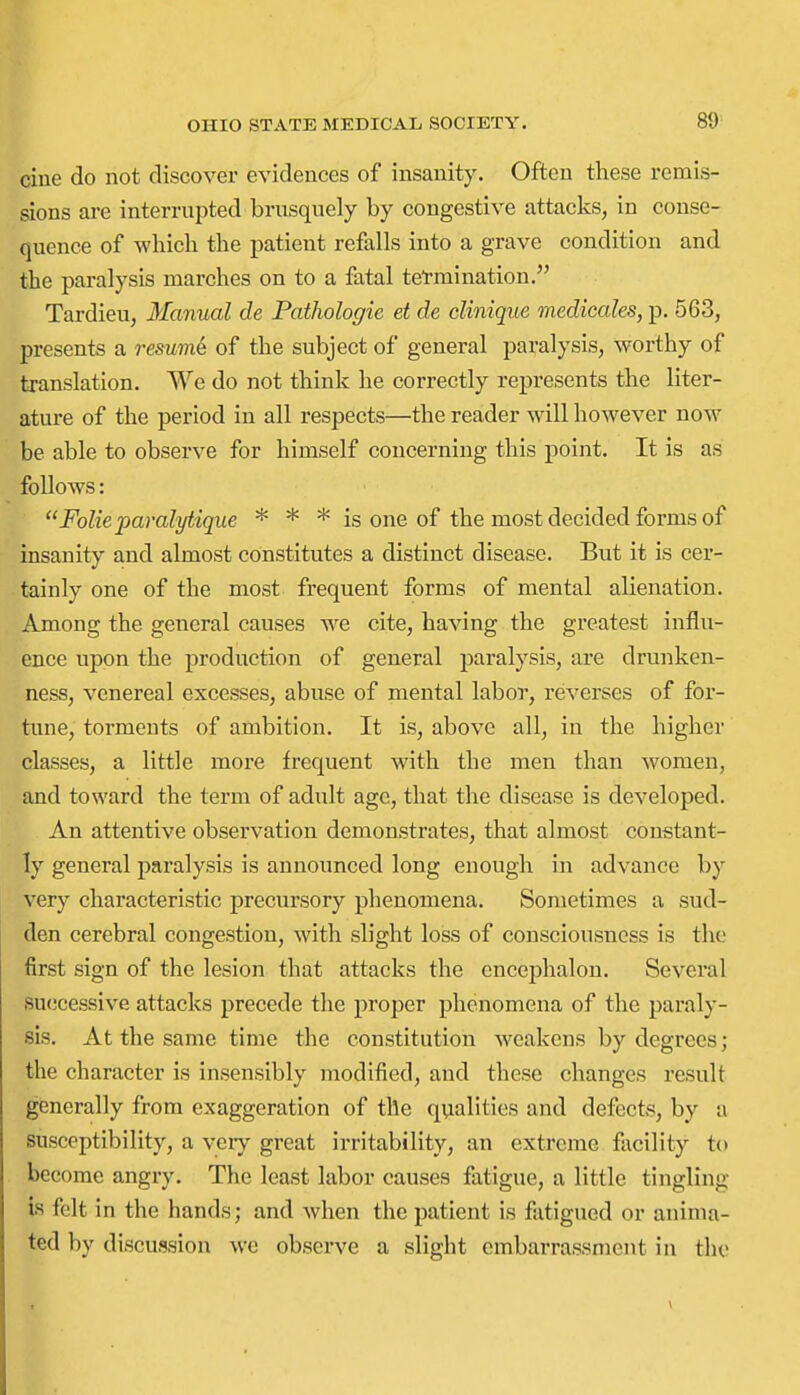 cine do not discover evidences of insanity. Often these remis- sions are interrupted brusquely by congestive attacks, in conse- quence of which the patient refalls into a grave condition and the paralysis marches on to a fatal termination. Tardieu, Manual de Pathologie et de cUniqiie medicales, p. 563, presents a resume of the subject of general paralysis, worthy of translation. We do not think he correctly represents the liter- ature of the period in all respects—the reader will however now be able to observe for himself concerning this point. It is as follows: Folie paralytique * * * is one of the most decided forms of insanity and almost constitutes a distinct disease. But it is cer- tainly one of the most frequent forms of mental alienation. Among the general causes we cite, having the greatest influ- ence upon the production of general paralysis, are drunken- ness, venereal excesses, abuse of mental labor, reverses of for- tune, torments of ambition. It is, above all, in the higher classes, a little more frequent with the men than women, and toward the term of adult age, that the disease is developed. An attentive observation demonstrates, that almost constant- ly general paralysis is annoimced long enough in advance by very characteristic precursory phenomena. Sometimes a sud- den cerebral congestion, with slight loss of consciousness is the first sign of the lesion that attacks the encephalon. Several successive attacks precede the proper phenomena of the paraly- sis. At the same time the constitution weakens by degrees; the character is insensibly modified, and these changes result generally from exaggeration of the qualities and defects, by a susceptibility, a veiy great irritability, an extreme facility to become angry. The least labor causes fatigue, a little tingling Is felt in the hands; and when the patient is fatigued or anima- ted by discussion we observe a slight embarrassment in the