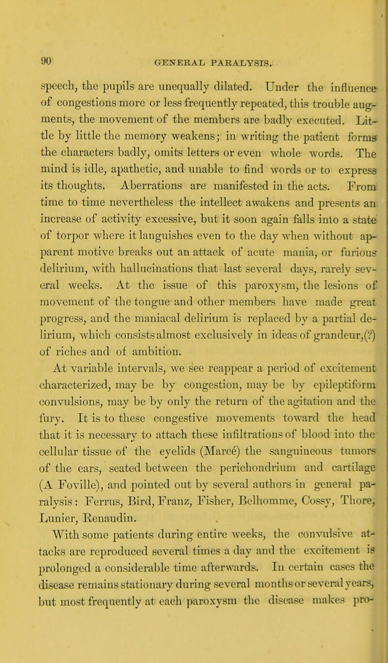 90^ speech, the pupils are unequally dilated. Under the influence of congestions more or less frequently repeated, this trouble aug- ments, the movement of the members are badly executed. Lit- tle by little the memory weakens; in writing the patient formff the characters badly, omits letters or even whole words. The mind is idle, apathetic, and unable to find words or to express its thoughts. Aberrations are manifested in the acts. From tame to time nevertheless the intellect awakens and presents an increase of activity excessive, but it soon again falls into a state of torpor where it languishes even to the day when without ai>- parent motive breaks out an attack of acute mania, or furious delirium, with hallucinations that last several days, rarely sev- eral weeks. At the issue of this paroxysm, the lesions of movement of the tongue and other members have made great progress, and the maniacal delirium is replaced by a partial de- lirium, which consists almost exclusively in ideas of grandeur,(?) of riches and of ambition. At variable intervals, we see reappear a period of excitement characterized, may be by congestion, may be by epileptiform convulsions, may be by only the return of the agitation and the fury. It is to these congestive movements toward the head that it is necessary to attach these infiltrations of blood into the cellular tissue of the eyelids (Marce) the sanguineous tumors of the ears, seated between the perichondrium and cartilage (A Foville), and pointed out by several authors in general pa- ralysis : Ferrus, Bird, Franz, Fisher, Bclhomme, Cossy, Thore,. Lunier, Renaudin. With some patients during entire weeks, the convulsive at- tacks are reproduced several times a day and the excitement is prolonged a considerable time afterwards. In certain cases the disease remains stationary dunng several months or several years, but most frequently at each jjaroxysm the disease makes pro-