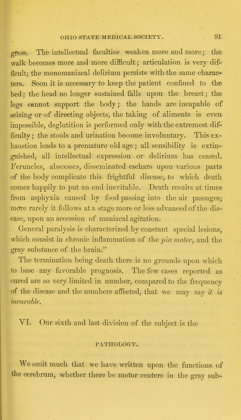 gress. The intellectual faculties weaken more and more; the walk becomes more and more difficult; articulation is very dif- ficult; the monomaniacal delirium persists witii-the same charac-- ters. Soon it is necessary to keep the patient confined to the bed; the head no longer sustained falls upon the breast; the legs cannot support the body; the hands are incapable of seizing or of directing objects, the taking of aliments is even impossible, deglutition is performed only with the extremest dif- ficulty ; the stools and urination become involuntary. This ex- haustion leads to a premature old age; all sensibility is extin- guished, all intellectual expression or delirium has ceased. Feruncles, abscesses, disseminated eschars upon various parts of the body complicate this frightful disease, to which death comes happily to put an end inevitable. Death results at times from asphyxia caused by food passing into the air passages; more rarely it follows at a stage more or less advanced of the dis- ease, upon an accession of maniacal agitation. General paralysis is characterized by constant special lesions, which consist in chronic inflammation of the pia mater, and the gray substance of the brain. The termination being death there is no grounds upon which to base any favorable prognosis. The few cases reported as cured are so very limited in number, compared to the fi-equency of the disease and the numbers affected, that we may say it is incurable. VI. Our sixth and last division of the subject is the PATHOLOGY. We omit much that we have written upon the functions of the cerebrum, whether there be motor centers in the gray sub-