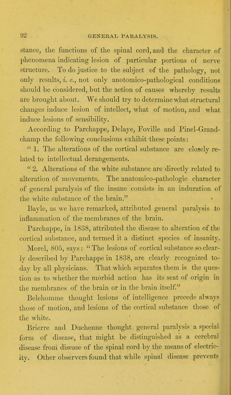 stance, the functions of the spinal cord, and the character of phenomena indicating lesion of particular portions of nerve structure. To do justice to the subject of the pathology, not only results, i. e., not only anotomico-pathological conditions should be considered, but the action of causes whereby results are brought about. We should try to determine what structural changes induce lesion of intellect, what of motion, and what induce lesions of sensibility. According to Parchappe, Delaye, Foville and Pinel-Grand- champ the following conclusions exhibit these points:  1. The alterations of the cortical substance are closely re- lated to intellectual derangements.  2, Alterations of the white substance are directly related to alteration of movements. The anatomico-pathologic character of general paralysis of the insane consists in an induration of the white substance of the brain. • Bayle, as we have remarked, attributed general paralysis to inflammation of the membranes of the brain. Parchappe, in 1838, attributed the disease to alteration of the cortical substance, and termed it a distinct species of iasanity. Morel, 805, says :  The lesions of cortical substance so clear- ly described by Parchappe in 1838, are clearly recognized to- day by all physicians. That which separates them is the ques- tion as to whether the morbid action has its seat of origin in the membranes of the brain or in the brain itself Belehomme thought lesions of intelligence precede alway?: those of motion, and lesions of the cortical substance those of the white. Brierre and Duchenne thought general paralysis a special form of disease, that might be distinguished as a cerebral disease froni disease of the spinal cord by the means of electric- ity. Other observers found that while spinal disease prevents?