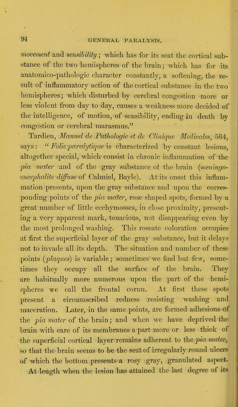 movemeni and sensibility; which has for its seat the cortical sub- stance of the two hemispheres of the brain; which has for its anatomico-pathologic character constantly, a softening, the re- sult of inflammatory action of the cortical substance in the two hemispheres ; which disturbed by cerebi*al congestion more or less violent from day to day, causes a weakness more decided of the intelligence, of motion,'of sensibility, ending in death by congestion or cerebral marasmus. Tardieu, Manuel de Pathologic et de Clinique Medicales, 564, says:  Folic paralytiqite is characterized by constant lesions, altogether special, which-consist in chronic inflammation of thc' pia mater' and of the gray substance, of the brain (meningo- encephcdite diffuse of Calmiel, Bayle). At its onset this inflam- mation presents, upon the gray substance and upon the corres- ponding points of the pia mater, rose shaped spots, formed by a great number of little ecchymosses, m close proximit}^, present- ing a very apparent mark, tenacious, not disappearing even by the most prolonged washing. This roseate coloration occupies at first the sviperficial layer of the gray substance, but it delays not to invade all its depth. The situation and number of these points (i^laques) is variable; sometimes'Ave find but few, some- times they occupy all the surface of the brain. They are habitually more numerous upon the part of the hemi- spheres we call the frontal coruu. At first these spots present a circumscribed redness resisting washing and maceration. Later, in the same points, are formed adhesions of the pia mater of the brain; and when we have deprived the brain with care of its membranes a part more or less thick of the superficial cortical layer remains adherent to the pia mater, so that the brain seems to be the seat of irregularly round ulcers of which the bottom presents a rosy gray, granulated asj^ect. At length when the lesion has attained the last degree of its