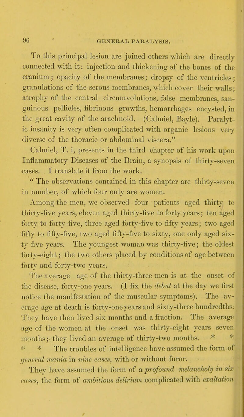 9G To this principal lesion are joined others which are directly connected with it: injection and thickening of the bones of the cranium; opacity of the membranes; dropsy of the ventricles; granulations of the serous membranes, which cover their walls; atrophy of the central circumvolutions, false membranes, san- guinous pellicles, fibrinous growths, hemorrhages encysted, in the great cavity of the arachnoid. (Calmiel, Bayle). Paralyt- ic insanity is very often complicated with organic lesions very diverse of the thoracic or abdominal viscera. Calmiel, T. i, presents in the third chapter of his work upon Inflammatory Diseases of the Brain, a synopsis of thirty-seven •cases. I translate it from the work.  The observations contained in this chapter are thirty-seven in number, of which four only are women. Among the men, we observed four patients aged thirtj' to tiiirty-five years, eleven aged thirty-five to forty years; ten aged forty to forty-five, three aged forty-five to fifty years; two aged fifty to fifty-five, two aged fifty-five to sixty, one only aged six- ty five years. The youngest woman was thirty-five; the oldest forty-eight; the two others placed by conditions of age between forty and forty-two years. The average age of the thirty-three men is at the onset of the disease, forty-one years. (I fix the debut at the day we first notice the manifestation of the muscular symptoms). The av- erage age at death is forty-one years and sixty-three hundredths. They have then lived six months and a fraction. Tlie average age of the women at the onset was thirty-eight years seven months;- they lived an average of thirty-two months. * * * * The troubles of intelligence have assumed the form of t/eneral mania in ovine cases, with or without furor. They have assumed tlic form of a 2>rofound melancholy in six ernes, the form of ambitious delirium complicated with exaltation